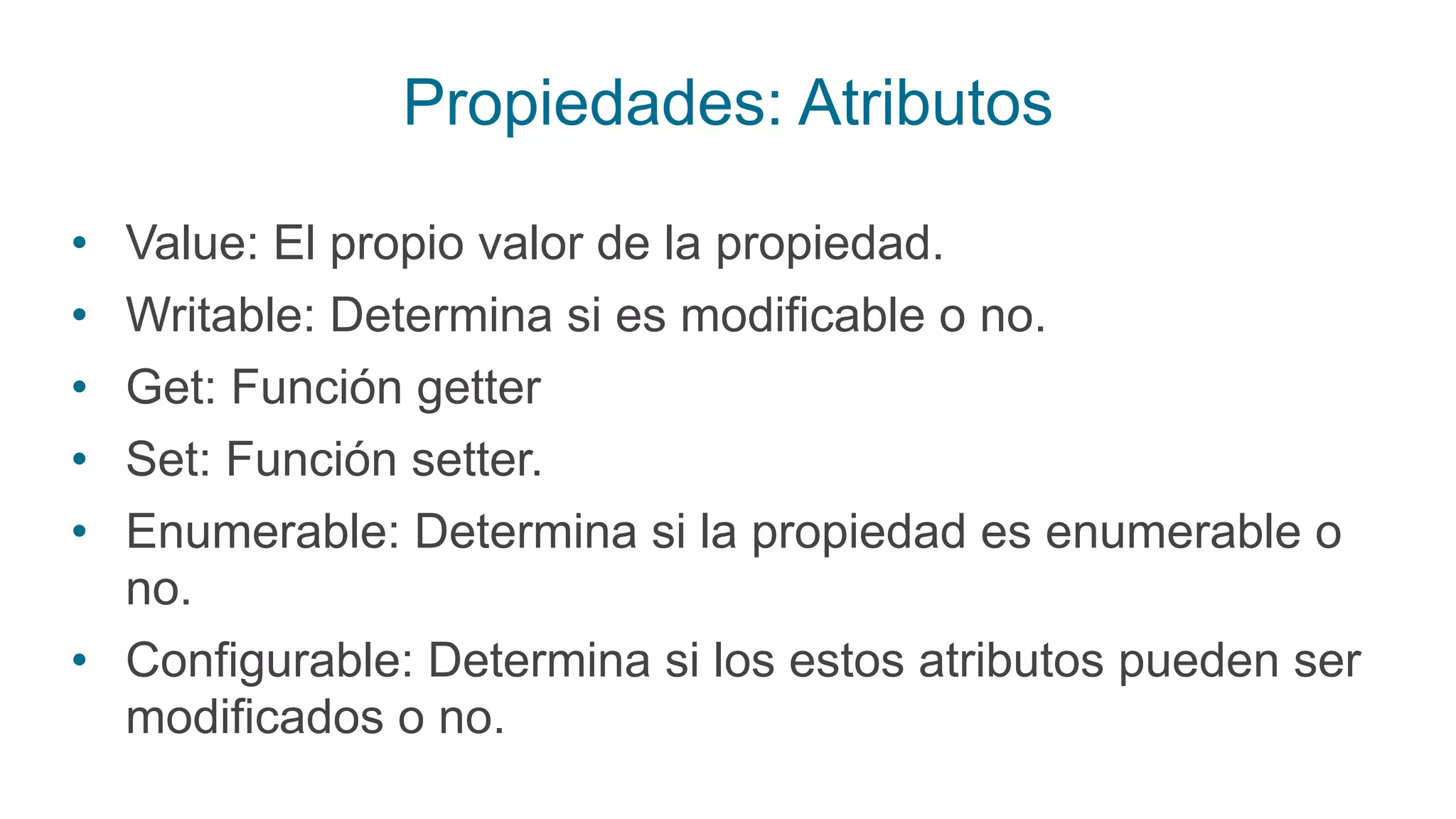 Propiedades: Atributos
• Value: El propio valor de la propiedad.
• Writable: Determina si es modificable o no.
• Get: Función getter
• Set: Función setter.
• Enumerable: Determina si la propiedad es enumerable o
no.
• Configurable: Determina si los estos atributos pueden ser
modificados o no.
 