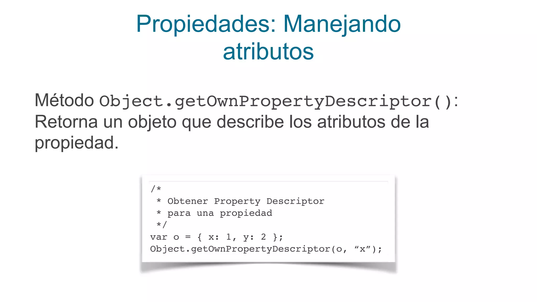Propiedades: Manejando
atributos
Método Object.getOwnPropertyDescriptor():
Retorna un objeto que describe los atributos de la
propiedad.
/*
* Obtener Property Descriptor
* para una propiedad
*/
var o = { x: 1, y: 2 };
Object.getOwnPropertyDescriptor(o, “x”);
 