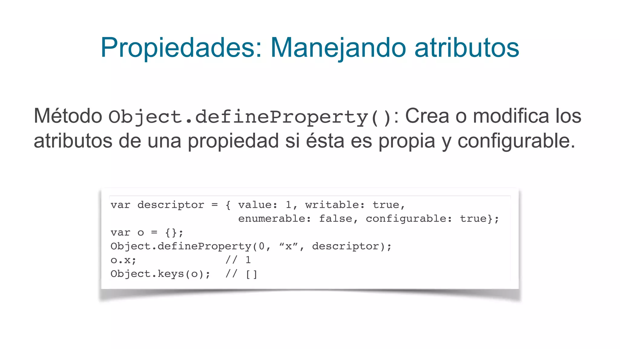 Propiedades: Manejando atributos
Método Object.defineProperty(): Crea o modifica los
atributos de una propiedad si ésta es propia y configurable.
var descriptor = { value: 1, writable: true,
enumerable: false, configurable: true};
var o = {};
Object.defineProperty(0, “x”, descriptor);
o.x; // 1
Object.keys(o); // []
 