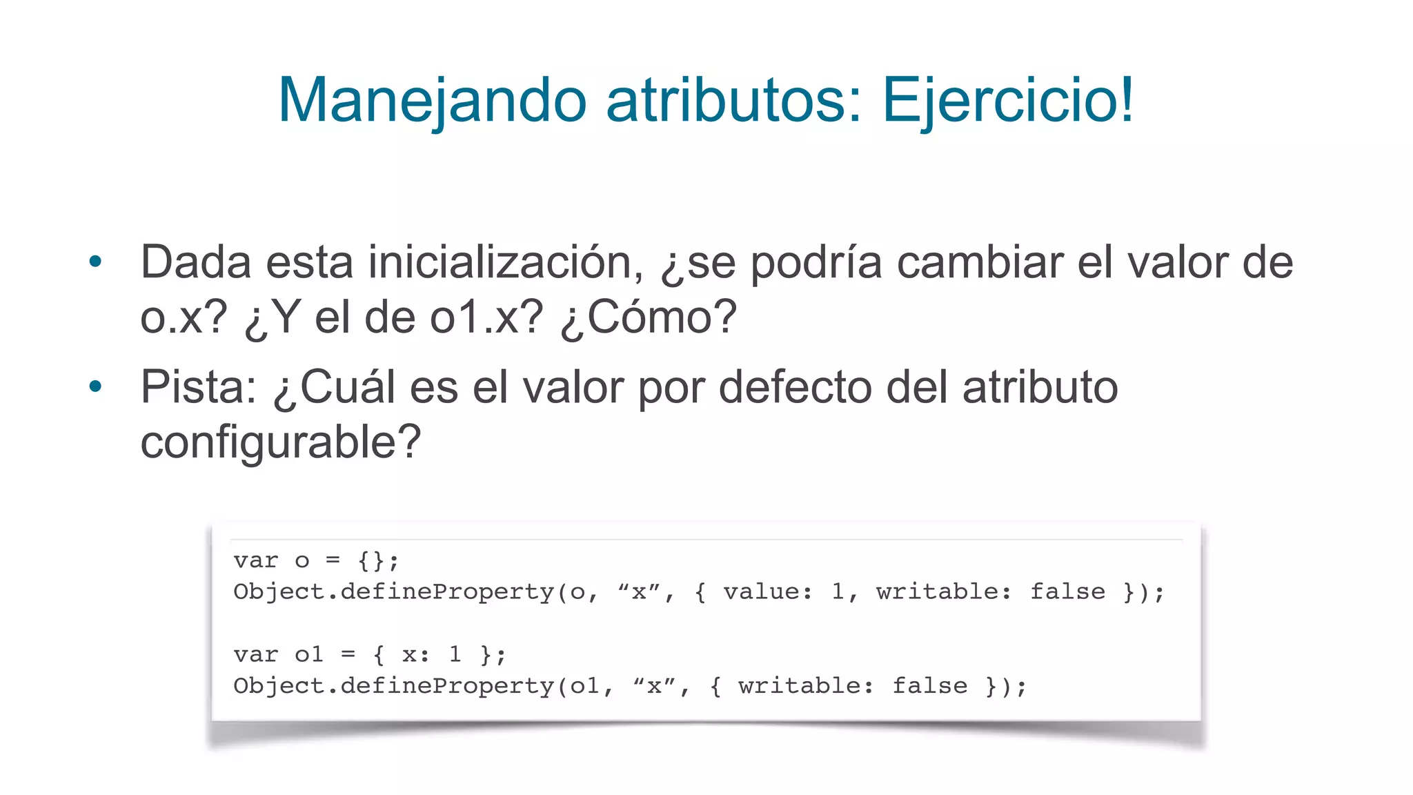 Manejando atributos: Ejercicio!
• Dada esta inicialización, ¿se podría cambiar el valor de
o.x? ¿Y el de o1.x? ¿Cómo?
• Pista: ¿Cuál es el valor por defecto del atributo
configurable?
var o = {};
Object.defineProperty(o, “x”, { value: 1, writable: false });
var o1 = { x: 1 };
Object.defineProperty(o1, “x”, { writable: false });
 