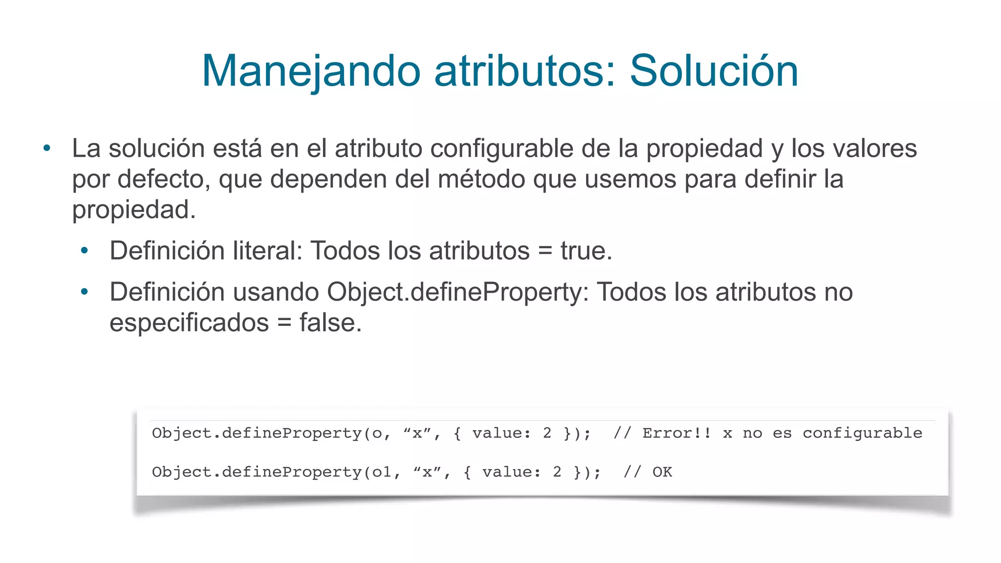 Manejando atributos: Solución
• La solución está en el atributo configurable de la propiedad y los valores
por defecto, que dependen del método que usemos para definir la
propiedad.
• Definición literal: Todos los atributos = true.
• Definición usando Object.defineProperty: Todos los atributos no
especificados = false.
Object.defineProperty(o, “x”, { value: 2 }); // Error!! x no es configurable
Object.defineProperty(o1, “x”, { value: 2 }); // OK
 