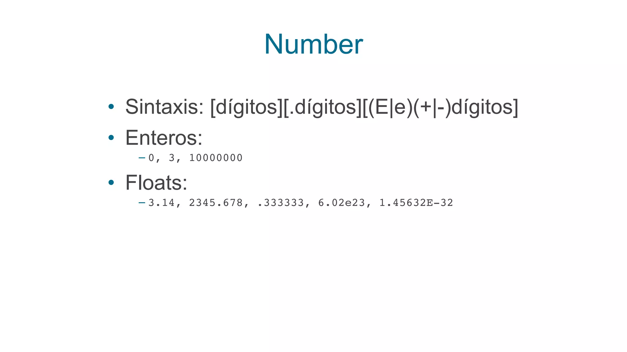 Number
• Sintaxis: [dígitos][.dígitos][(E|e)(+|-)dígitos]
• Enteros:
– 0, 3, 10000000
• Floats:
– 3.14, 2345.678, .333333, 6.02e23, 1.45632E-32
 