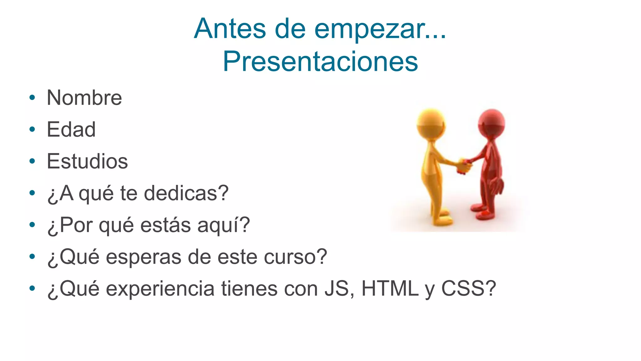 Antes de empezar...
Presentaciones
• Nombre
• Edad
• Estudios
• ¿A qué te dedicas?
• ¿Por qué estás aquí?
• ¿Qué esperas de este curso?
• ¿Qué experiencia tienes con JS, HTML y CSS?
 
