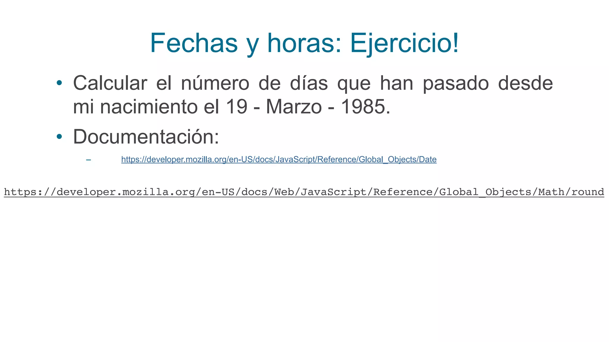 Fechas y horas: Ejercicio!
• Calcular el número de días que han pasado desde
mi nacimiento el 19 - Marzo - 1985.
• Documentación:
– https://developer.mozilla.org/en-US/docs/JavaScript/Reference/Global_Objects/Date
https://developer.mozilla.org/en-US/docs/Web/JavaScript/Reference/Global_Objects/Math/round
 