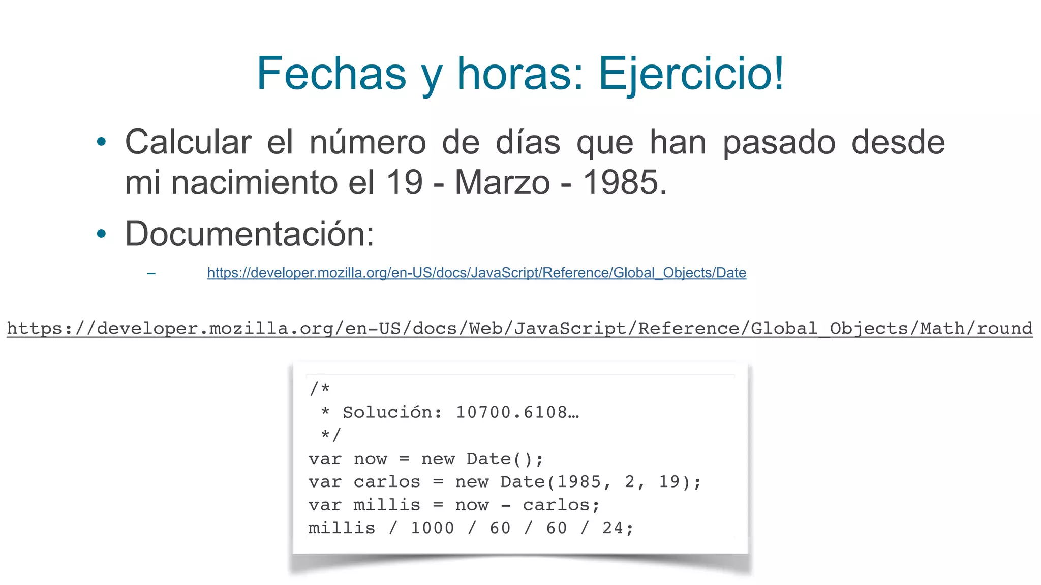 Fechas y horas: Ejercicio!
• Calcular el número de días que han pasado desde
mi nacimiento el 19 - Marzo - 1985.
• Documentación:
– https://developer.mozilla.org/en-US/docs/JavaScript/Reference/Global_Objects/Date
/*
* Solución: 10700.6108…
*/
var now = new Date();
var carlos = new Date(1985, 2, 19);
var millis = now - carlos;
millis / 1000 / 60 / 60 / 24;
https://developer.mozilla.org/en-US/docs/Web/JavaScript/Reference/Global_Objects/Math/round
 