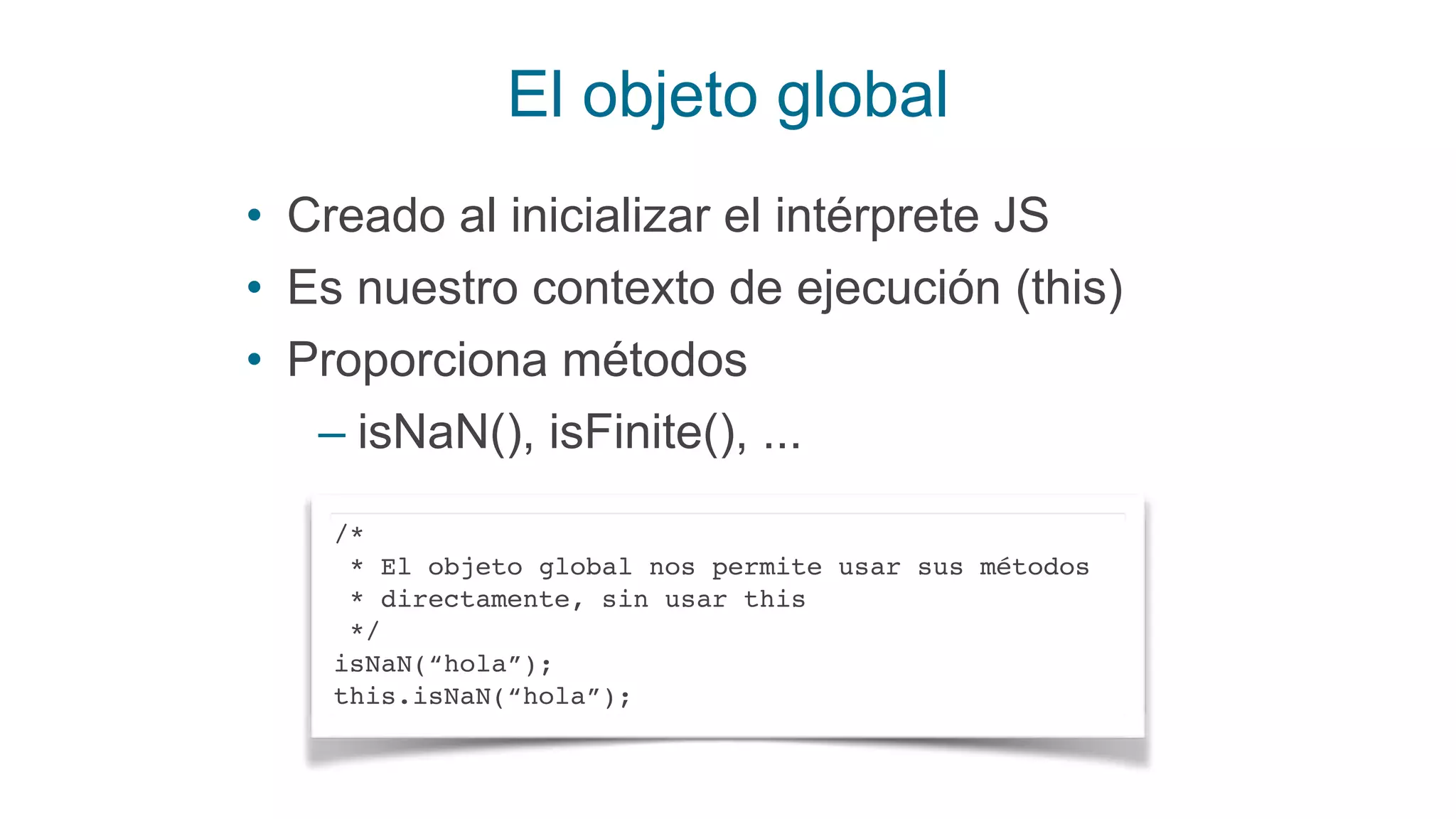 El objeto global
• Creado al inicializar el intérprete JS
• Es nuestro contexto de ejecución (this)
• Proporciona métodos
– isNaN(), isFinite(), ...
/*
* El objeto global nos permite usar sus métodos
* directamente, sin usar this
*/
isNaN(“hola”);
this.isNaN(“hola”);
 