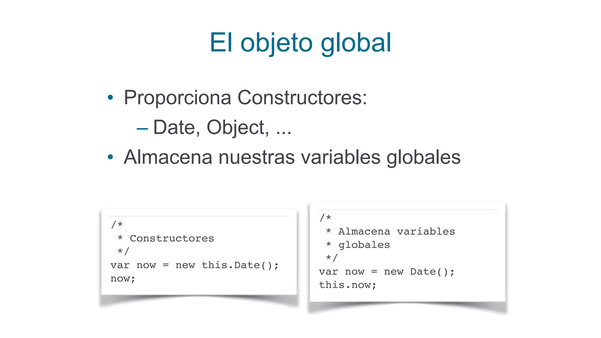 El objeto global
• Proporciona Constructores:
– Date, Object, ...
• Almacena nuestras variables globales
/*
* Constructores
*/
var now = new this.Date();
now;
/*
* Almacena variables
* globales
*/
var now = new Date();
this.now;
 