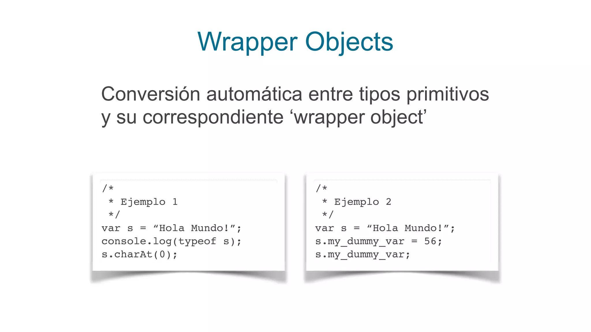 Wrapper Objects
/*
* Ejemplo 1
*/
var s = “Hola Mundo!”;
console.log(typeof s);
s.charAt(0);
/*
* Ejemplo 2
*/
var s = “Hola Mundo!”;
s.my_dummy_var = 56;
s.my_dummy_var;
Conversión automática entre tipos primitivos
y su correspondiente ‘wrapper object’
 