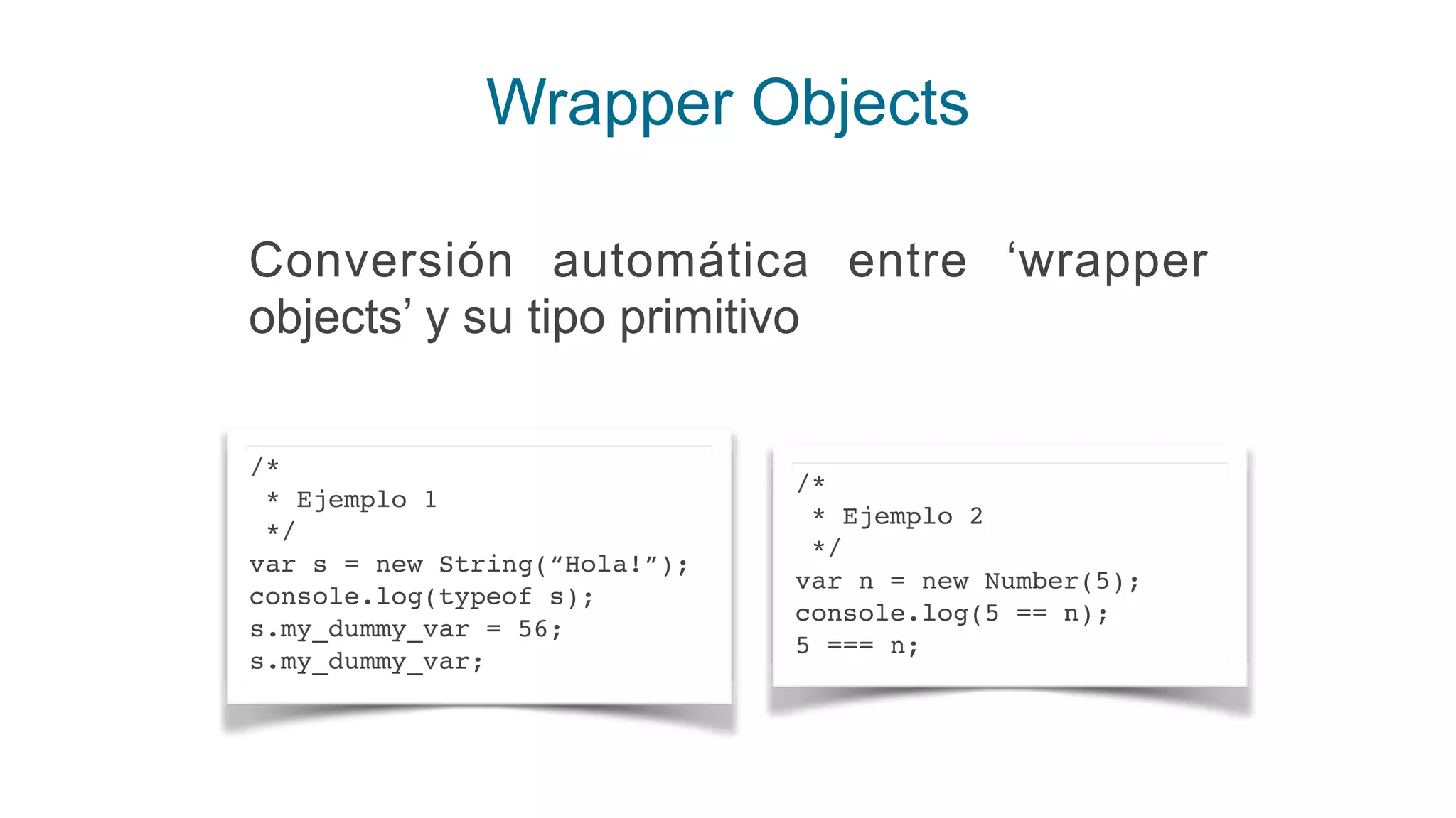 Wrapper Objects
/*
* Ejemplo 1
*/
var s = new String(“Hola!”);
console.log(typeof s);
s.my_dummy_var = 56;
s.my_dummy_var;
/*
* Ejemplo 2
*/
var n = new Number(5);
console.log(5 == n);
5 === n;
Conversión automática entre ‘wrapper
objects’ y su tipo primitivo
 