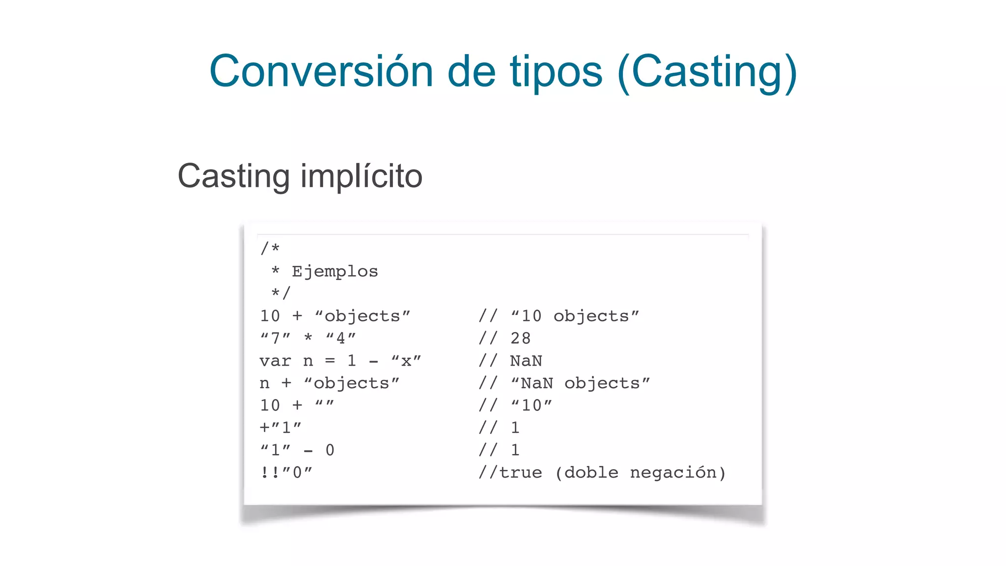 Conversión de tipos (Casting)
/*
* Ejemplos
*/
10 + “objects” // “10 objects”
“7” * “4” // 28
var n = 1 - “x” // NaN
n + “objects” // “NaN objects”
10 + “” // “10”
+”1” // 1
“1” - 0 // 1
!!”0” //true (doble negación)
Casting implícito
 