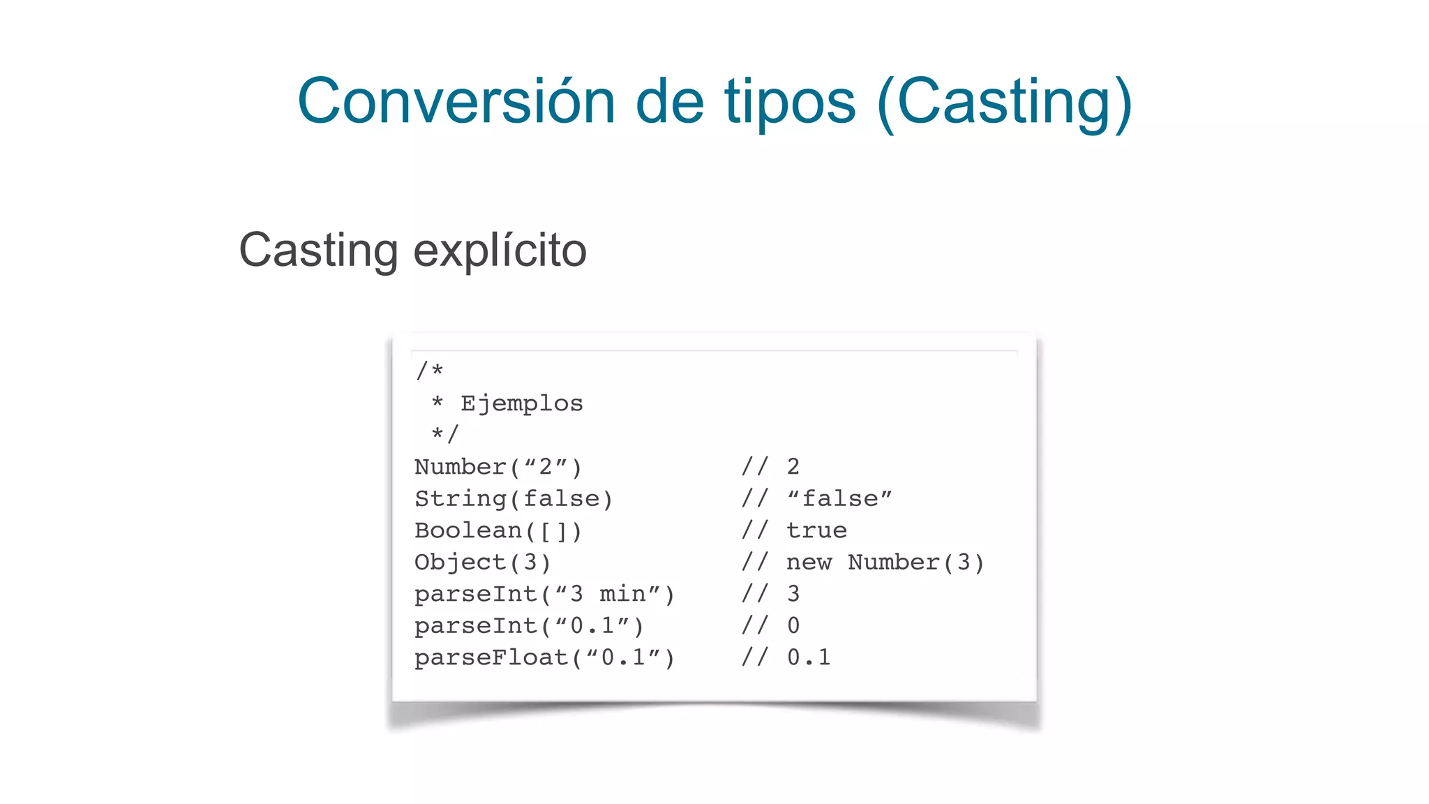 Conversión de tipos (Casting)
/*
* Ejemplos
*/
Number(“2”) // 2
String(false) // “false”
Boolean([]) // true
Object(3) // new Number(3)
parseInt(“3 min”) // 3
parseInt(“0.1”) // 0
parseFloat(“0.1”) // 0.1
Casting explícito
 