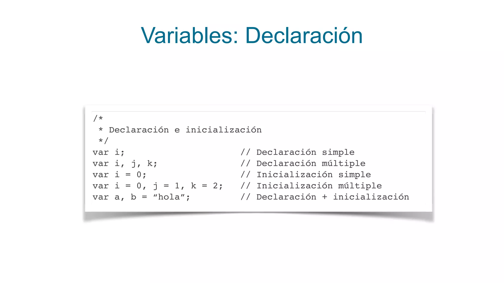Variables: Declaración
/*
* Declaración e inicialización
*/
var i; // Declaración simple
var i, j, k; // Declaración múltiple
var i = 0; // Inicialización simple
var i = 0, j = 1, k = 2; // Inicialización múltiple
var a, b = “hola”; // Declaración + inicialización
 