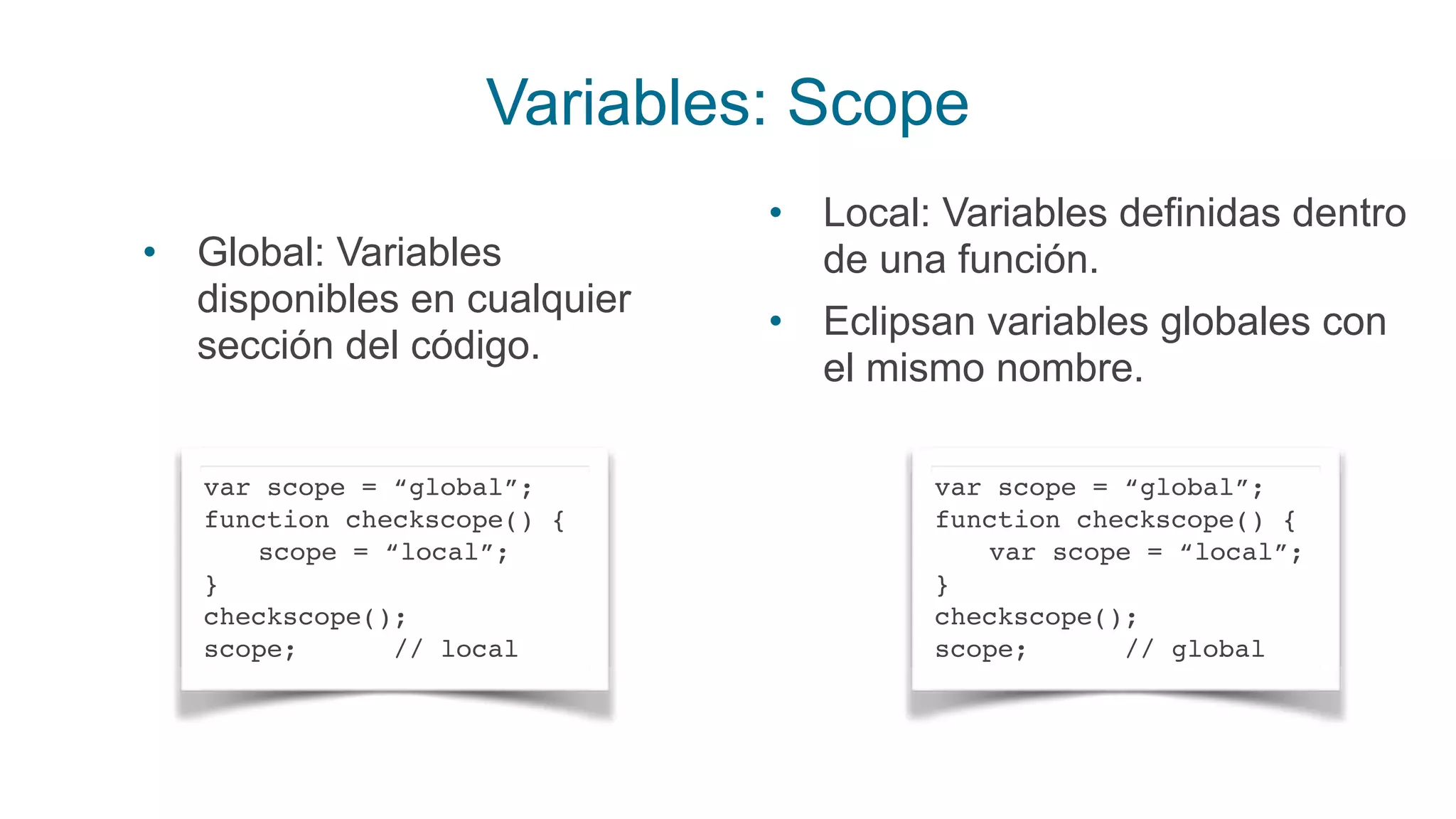 Variables: Scope
var scope = “global”;
function checkscope() {
scope = “local”;
}
checkscope();
scope; // local
• Global: Variables
disponibles en cualquier
sección del código.
var scope = “global”;
function checkscope() {
var scope = “local”;
}
checkscope();
scope; // global
• Local: Variables definidas dentro
de una función.
• Eclipsan variables globales con
el mismo nombre.
 