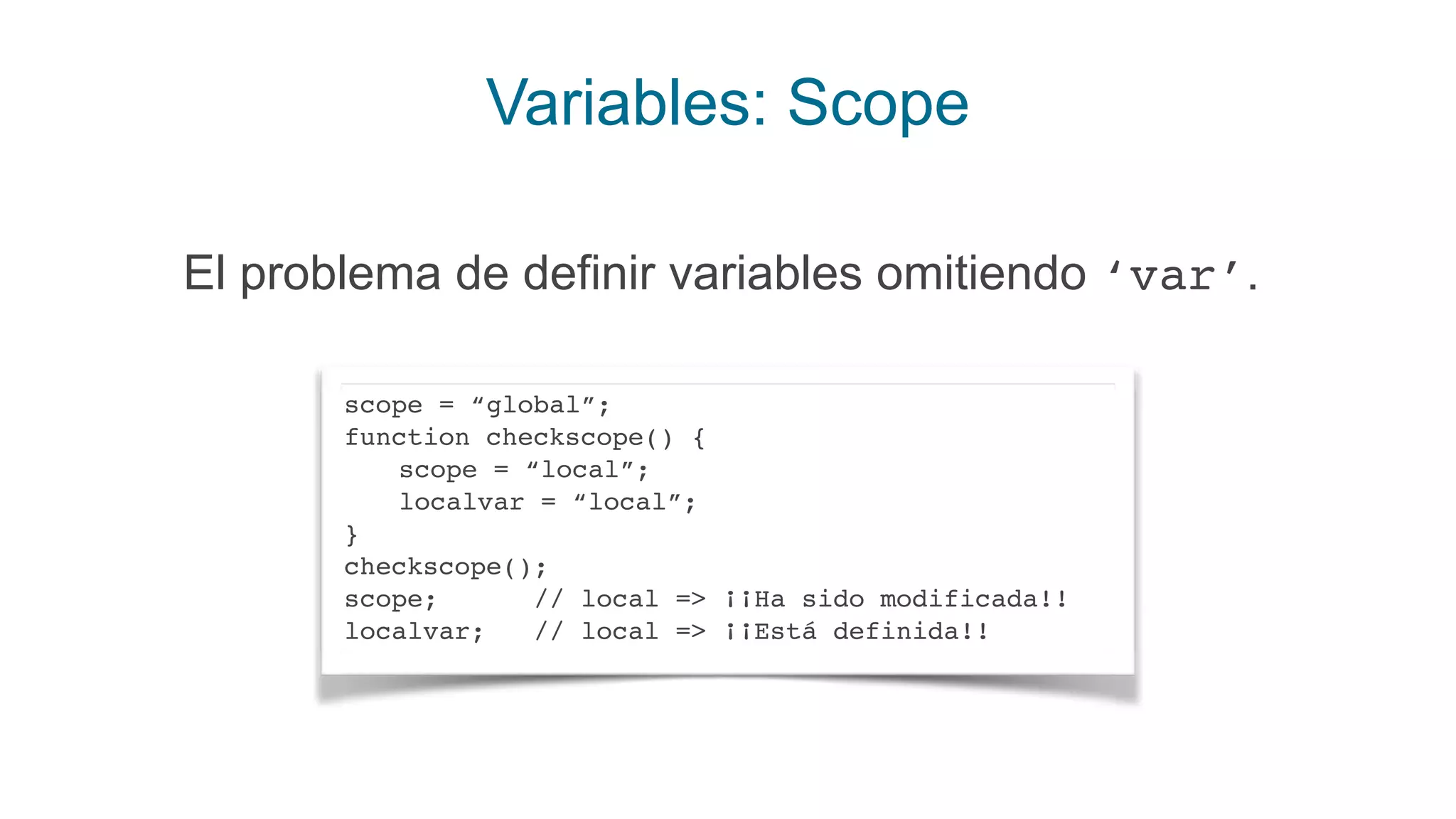 Variables: Scope
El problema de definir variables omitiendo ‘var’.
scope = “global”;
function checkscope() {
scope = “local”;
localvar = “local”;
}
checkscope();
scope; // local => ¡¡Ha sido modificada!!
localvar; // local => ¡¡Está definida!!
 