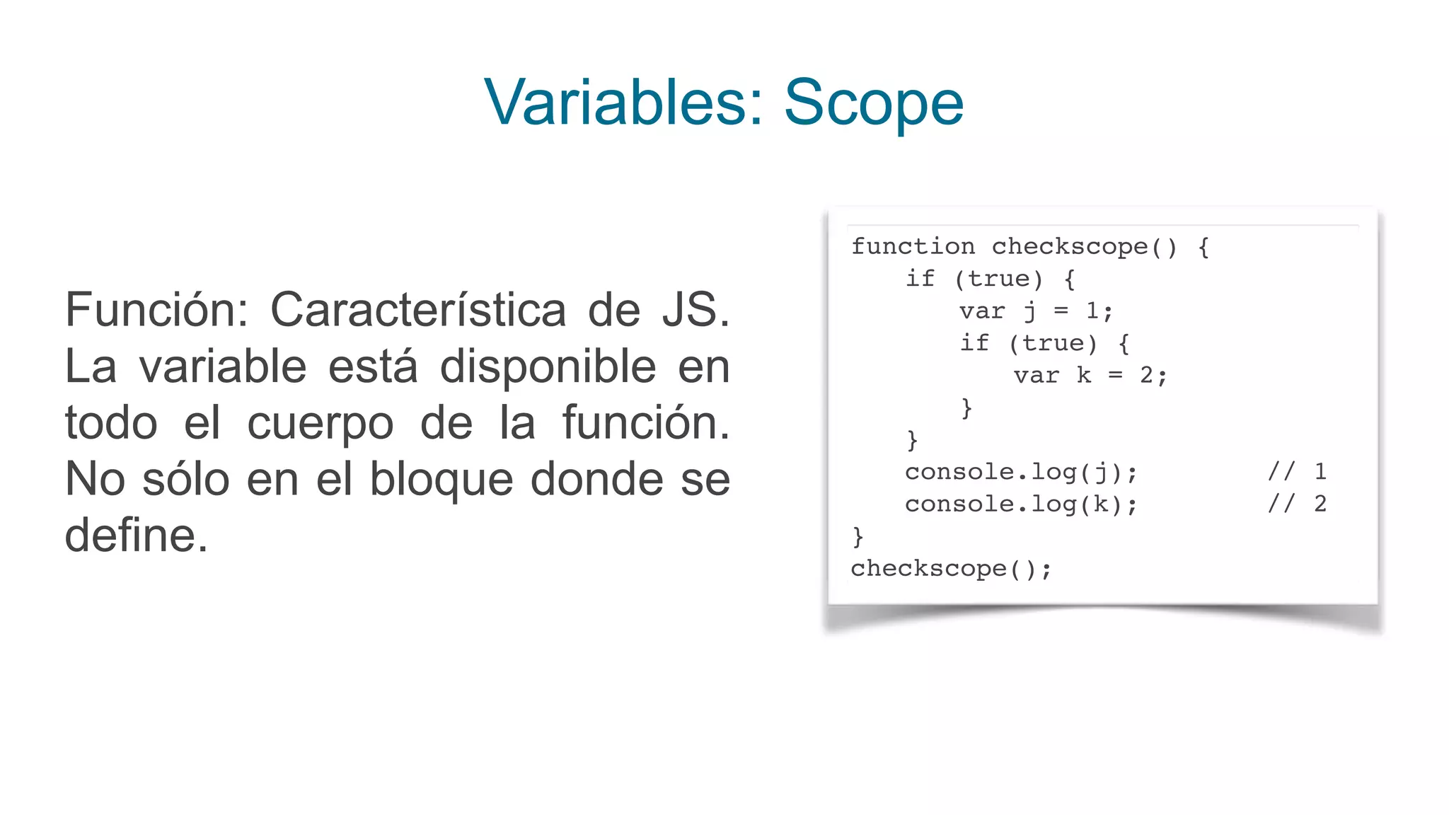 Variables: Scope
Función: Característica de JS.
La variable está disponible en
todo el cuerpo de la función.
No sólo en el bloque donde se
define.
function checkscope() {
if (true) {
var j = 1;
if (true) {
var k = 2;
}
}
console.log(j); // 1
console.log(k); // 2
}
checkscope();
 