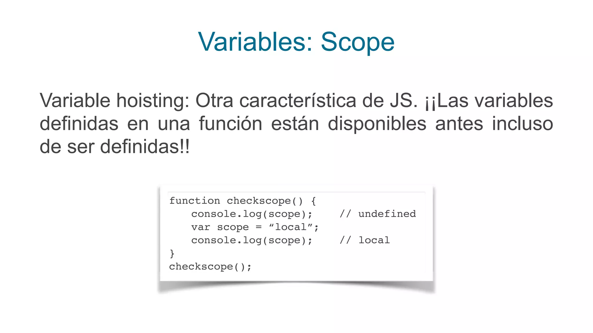 Variables: Scope
Variable hoisting: Otra característica de JS. ¡¡Las variables
definidas en una función están disponibles antes incluso
de ser definidas!!
function checkscope() {
console.log(scope); // undefined
var scope = “local”;
console.log(scope); // local
}
checkscope();
 