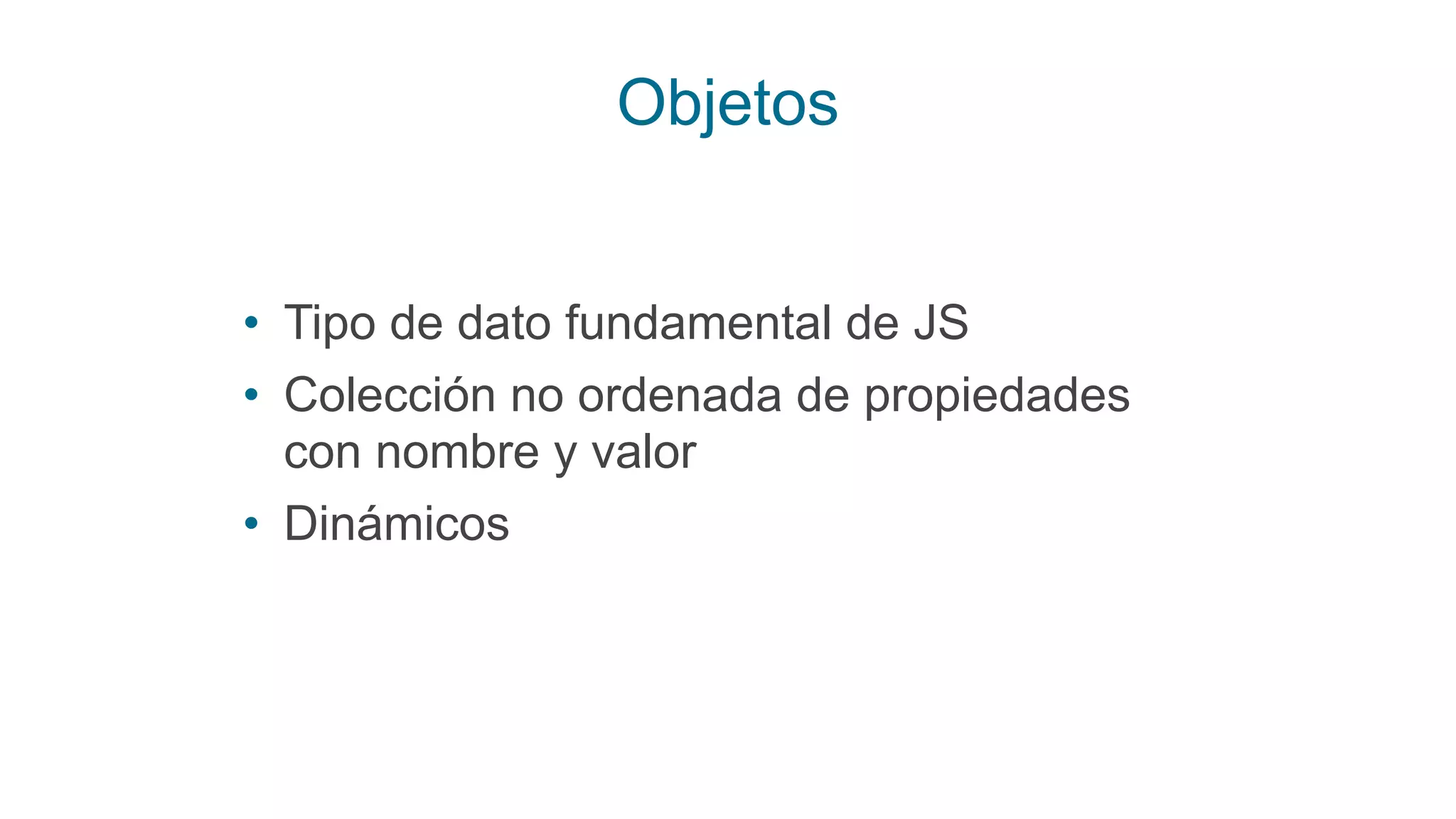 Objetos
• Tipo de dato fundamental de JS
• Colección no ordenada de propiedades
con nombre y valor
• Dinámicos
 