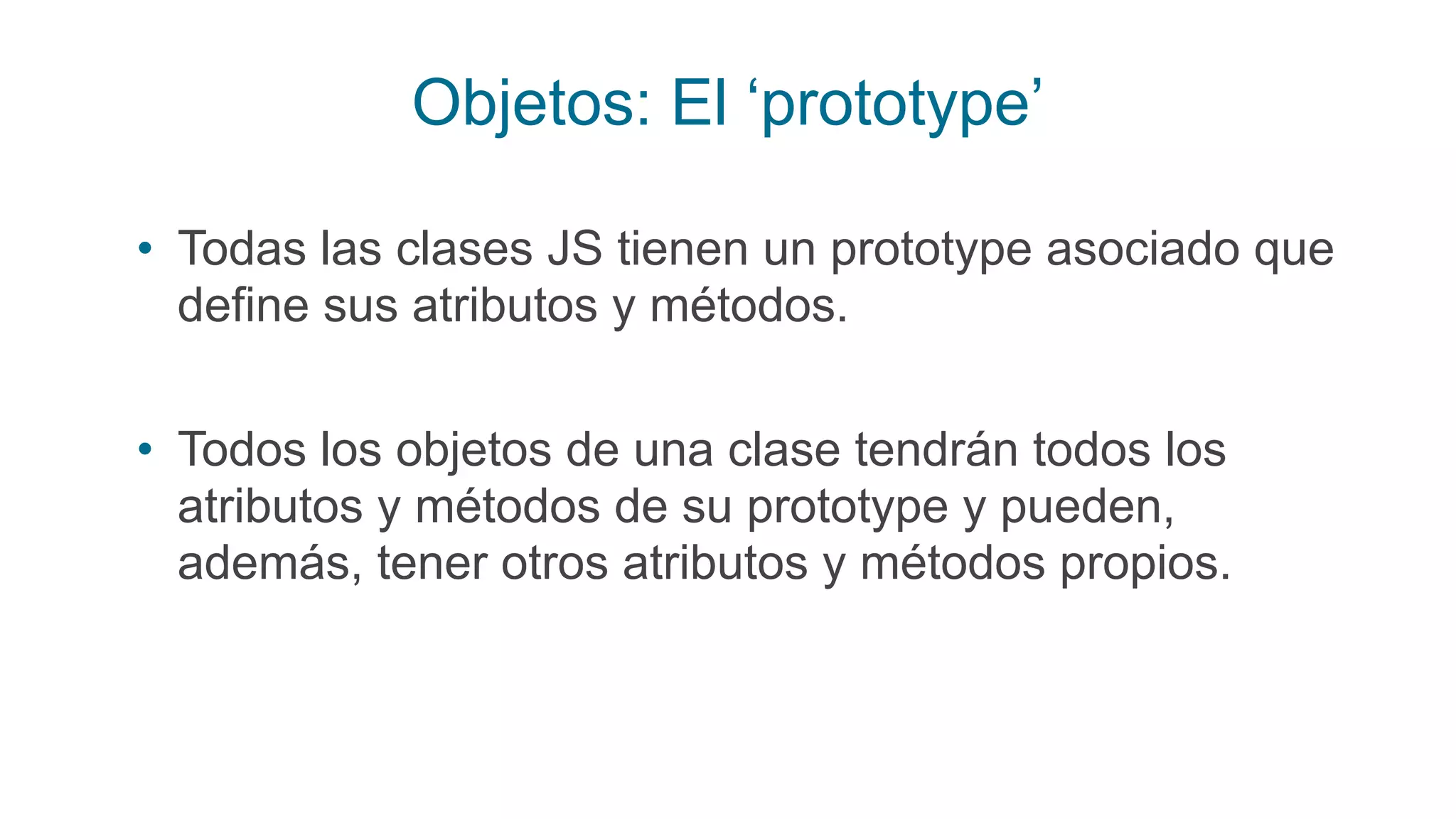 Objetos: El ‘prototype’
• Todas las clases JS tienen un prototype asociado que
define sus atributos y métodos.
• Todos los objetos de una clase tendrán todos los
atributos y métodos de su prototype y pueden,
además, tener otros atributos y métodos propios.
 