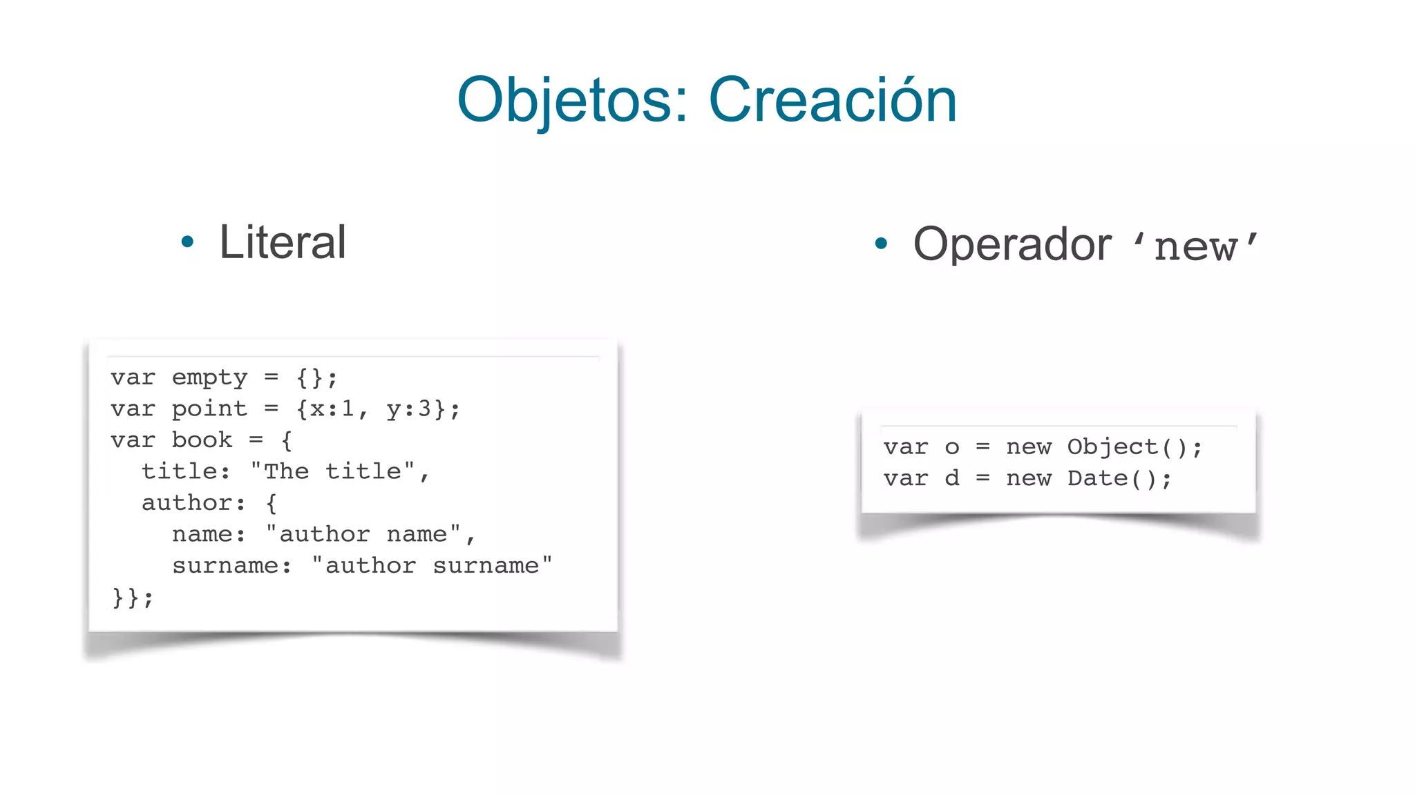 Objetos: Creación
• Literal
var empty = {}; 
var point = {x:1, y:3}; 
var book = {
title: "The title",
author: {
name: "author name", 
surname: "author surname" 
}};
• Operador ‘new’
var o = new Object();
var d = new Date();
 