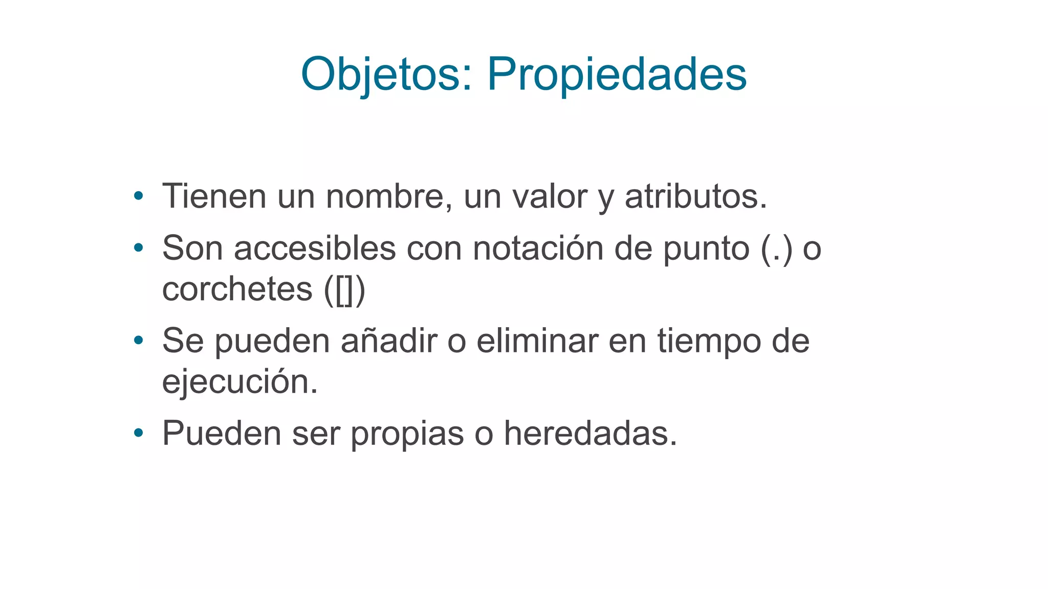 Objetos: Propiedades
• Tienen un nombre, un valor y atributos.
• Son accesibles con notación de punto (.) o
corchetes ([])
• Se pueden añadir o eliminar en tiempo de
ejecución.
• Pueden ser propias o heredadas.
 