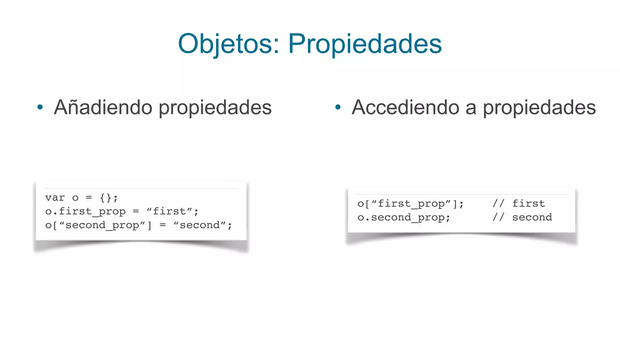 Objetos: Propiedades
• Añadiendo propiedades
var o = {};
o.first_prop = “first”;
o[“second_prop”] = “second”;
• Accediendo a propiedades
o[“first_prop”]; // first
o.second_prop; // second
 