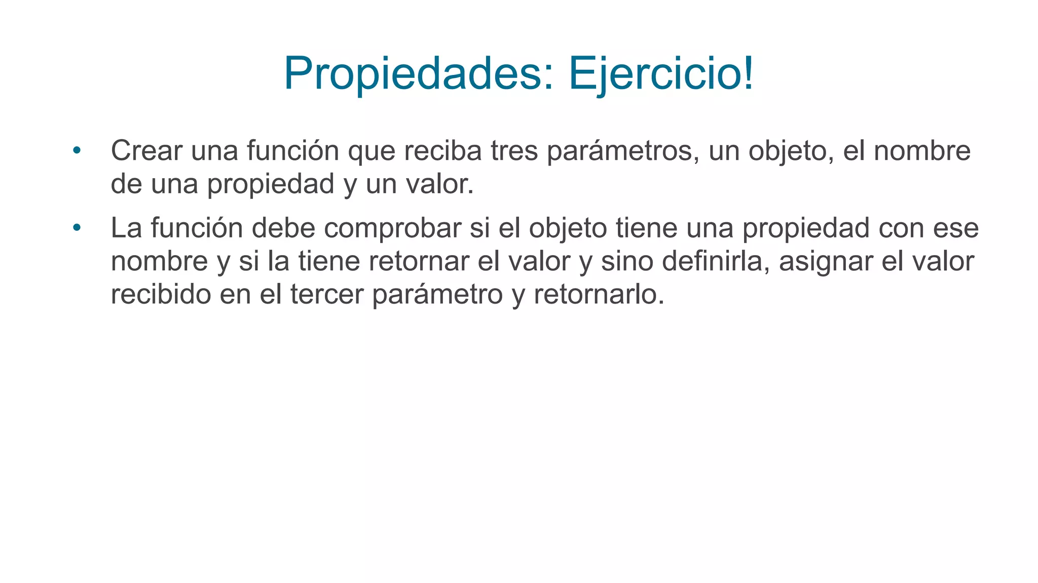 Propiedades: Ejercicio!
• Crear una función que reciba tres parámetros, un objeto, el nombre
de una propiedad y un valor.
• La función debe comprobar si el objeto tiene una propiedad con ese
nombre y si la tiene retornar el valor y sino definirla, asignar el valor
recibido en el tercer parámetro y retornarlo.
 