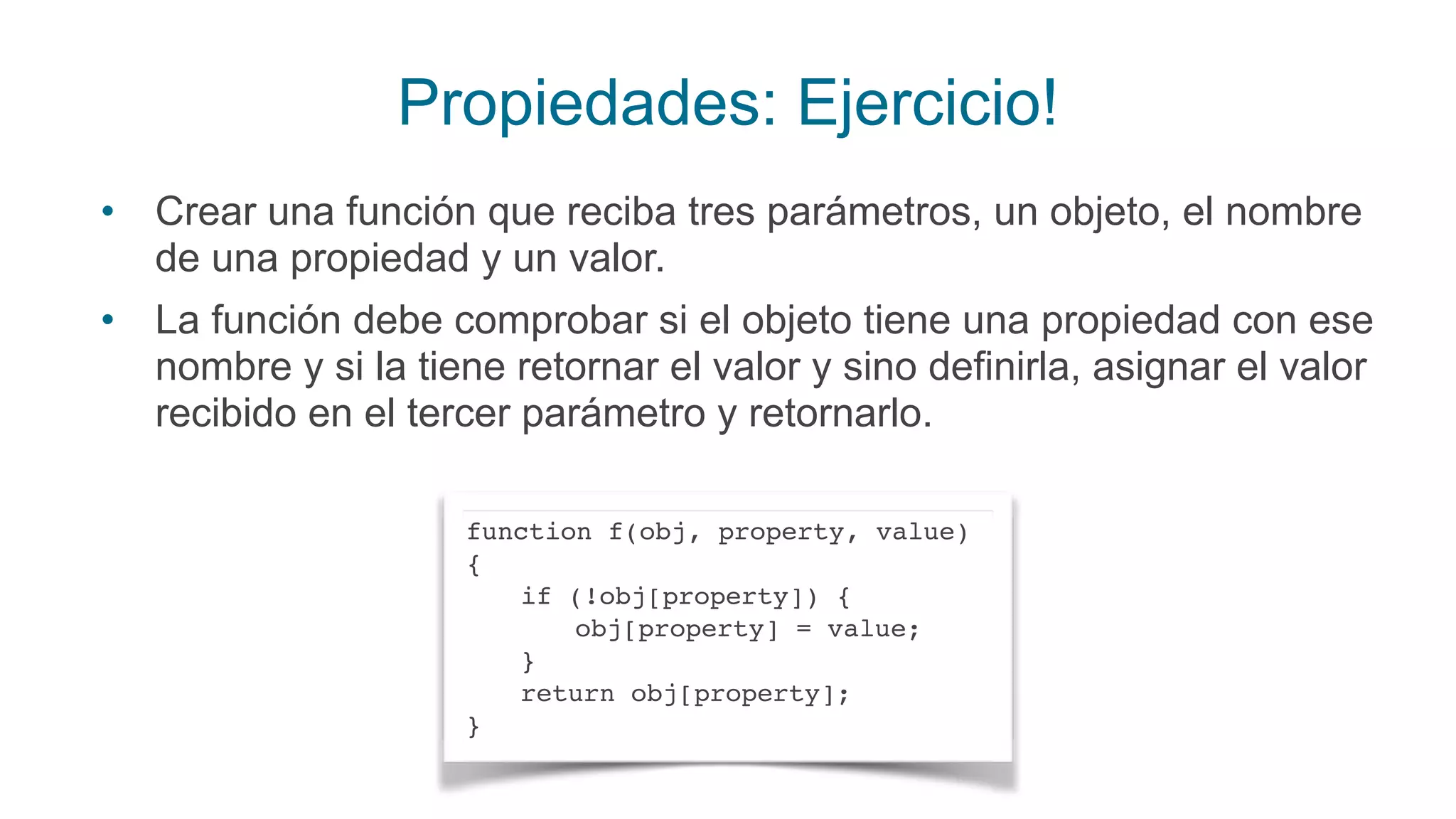 Propiedades: Ejercicio!
• Crear una función que reciba tres parámetros, un objeto, el nombre
de una propiedad y un valor.
• La función debe comprobar si el objeto tiene una propiedad con ese
nombre y si la tiene retornar el valor y sino definirla, asignar el valor
recibido en el tercer parámetro y retornarlo.
function f(obj, property, value)
{
if (!obj[property]) {
obj[property] = value;
}
return obj[property];
}
 