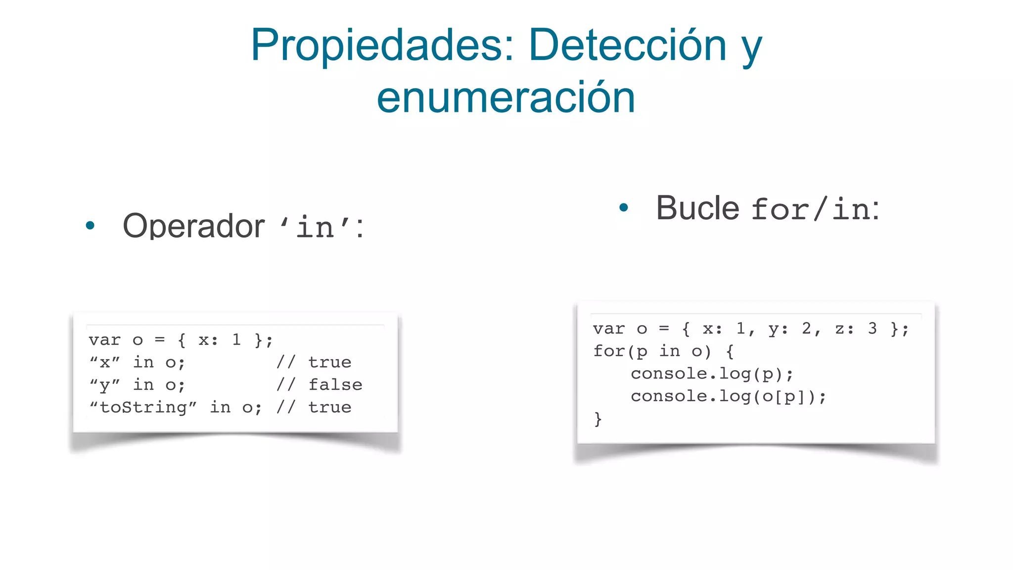 Propiedades: Detección y
enumeración
• Operador ‘in’:
var o = { x: 1 };
“x” in o; // true
“y” in o; // false
“toString” in o; // true
• Bucle for/in:
var o = { x: 1, y: 2, z: 3 };
for(p in o) {
console.log(p);
console.log(o[p]);
}
 