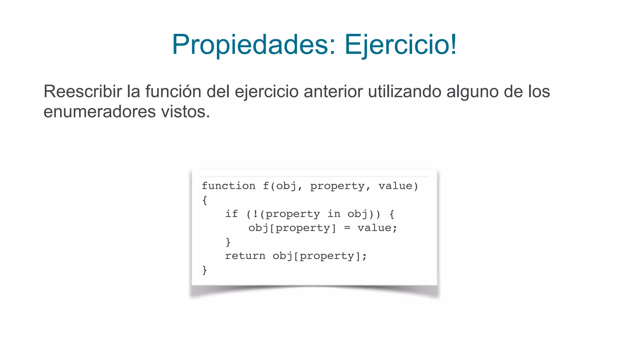 Propiedades: Ejercicio!
Reescribir la función del ejercicio anterior utilizando alguno de los
enumeradores vistos.
function f(obj, property, value)
{
if (!(property in obj)) {
obj[property] = value;
}
return obj[property];
}
 