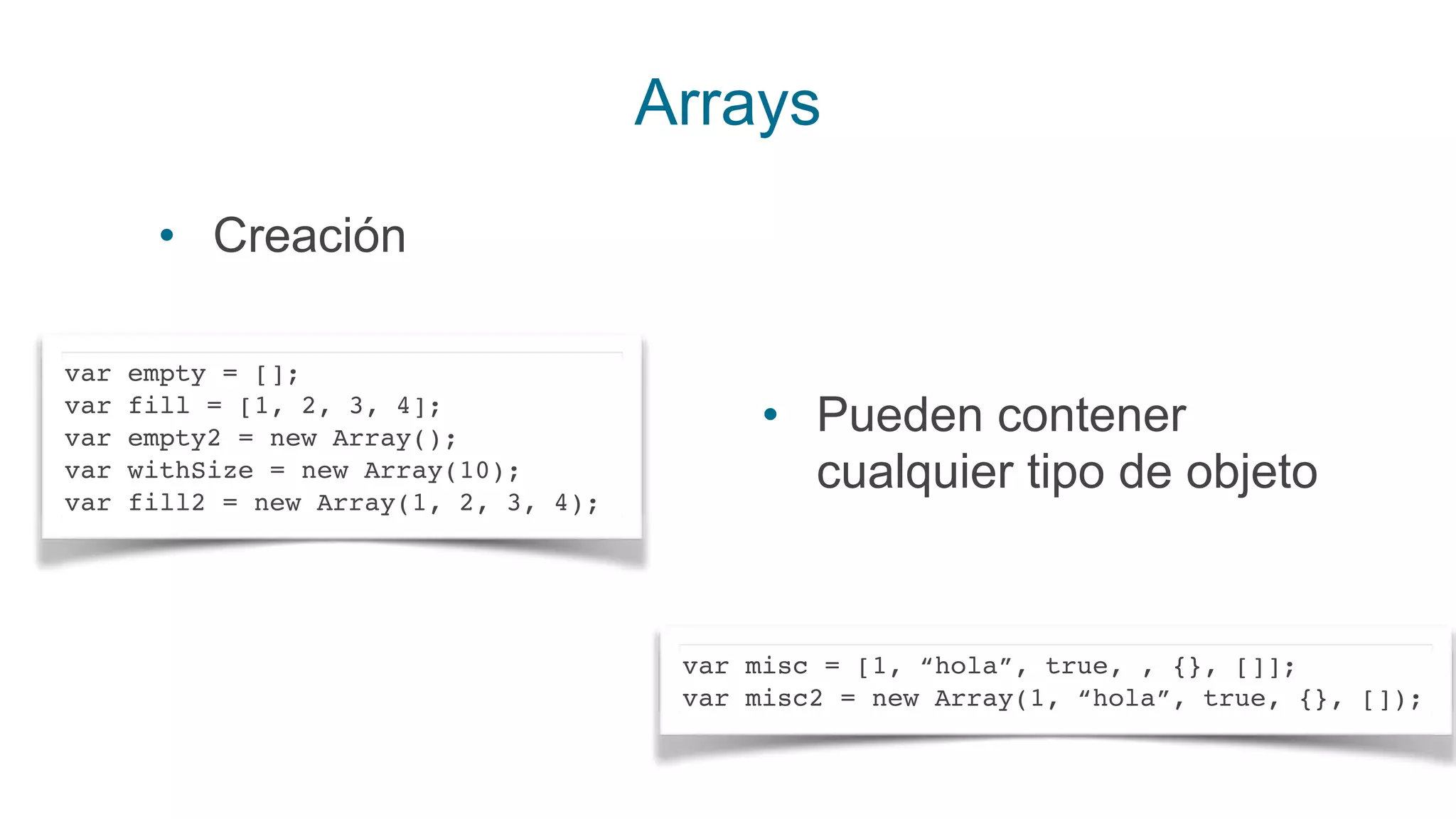 Arrays
• Creación
var empty = [];
var fill = [1, 2, 3, 4];
var empty2 = new Array();
var withSize = new Array(10);
var fill2 = new Array(1, 2, 3, 4);
• Pueden contener
cualquier tipo de objeto
var misc = [1, “hola”, true, , {}, []];
var misc2 = new Array(1, “hola”, true, {}, []);
 