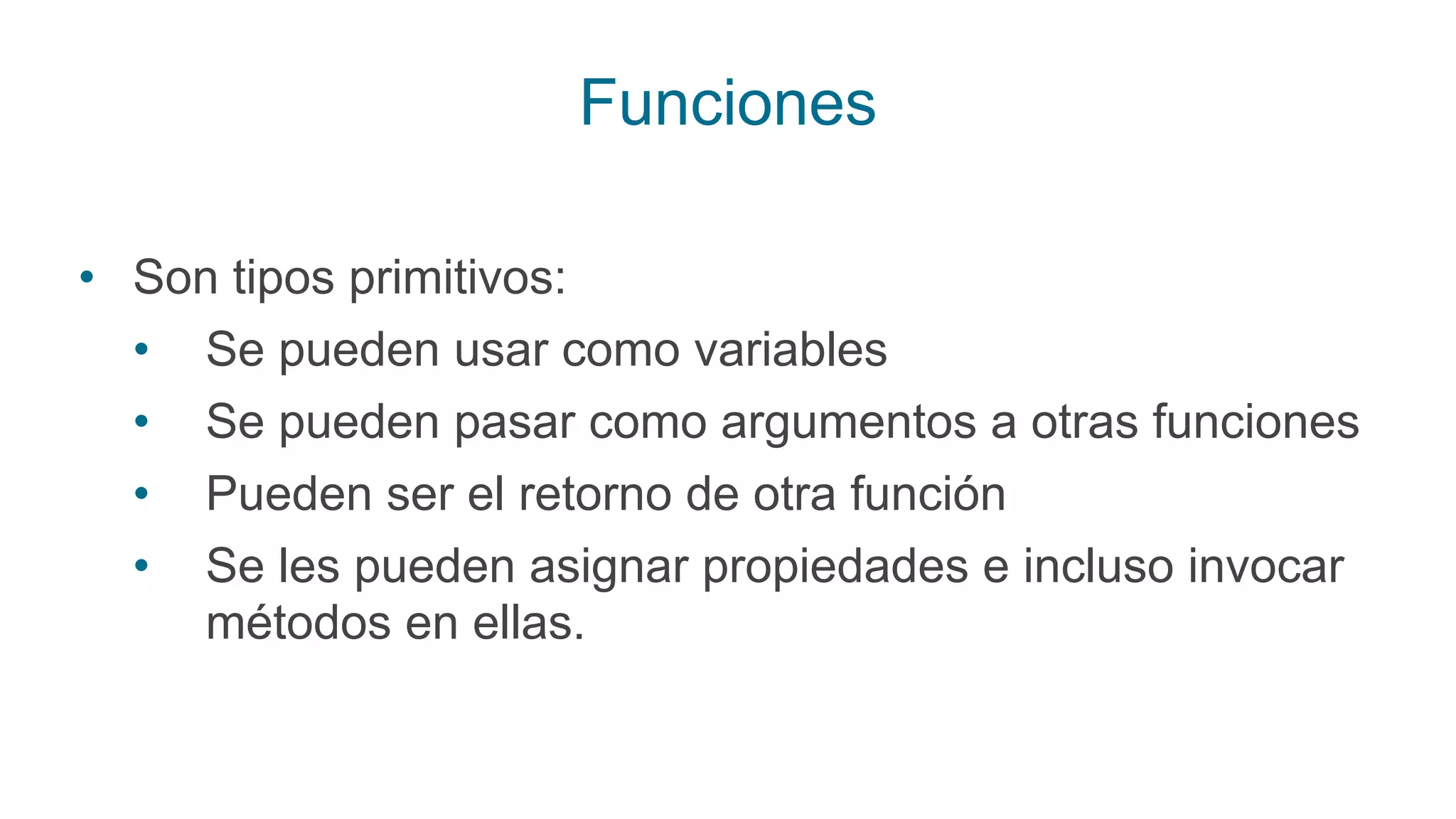 Funciones
• Son tipos primitivos:
• Se pueden usar como variables
• Se pueden pasar como argumentos a otras funciones
• Pueden ser el retorno de otra función
• Se les pueden asignar propiedades e incluso invocar
métodos en ellas.
 