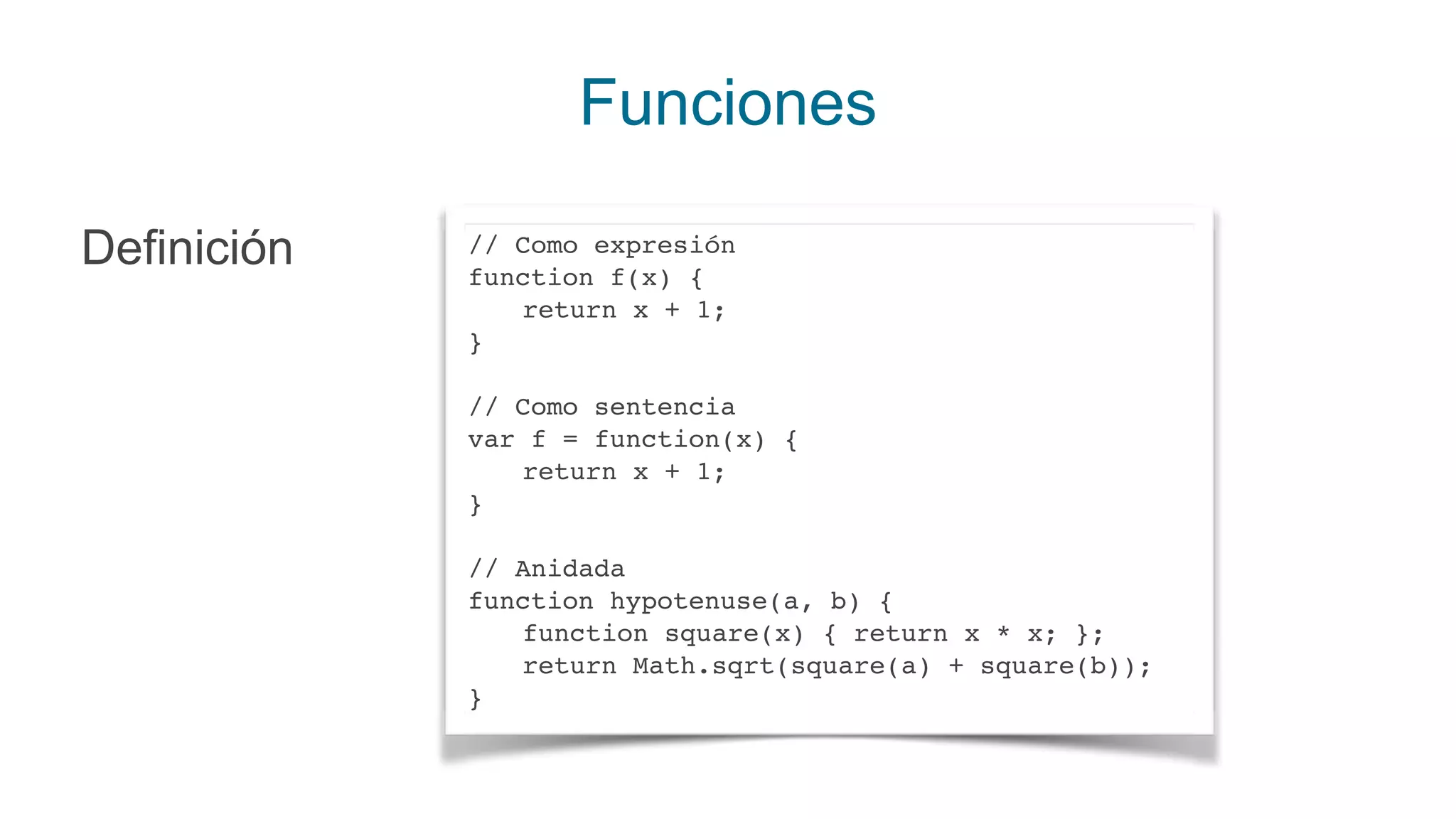 Funciones
Definición // Como expresión
function f(x) {
return x + 1;
}
// Como sentencia
var f = function(x) {
return x + 1;
}
// Anidada
function hypotenuse(a, b) {
function square(x) { return x * x; };
return Math.sqrt(square(a) + square(b));
}
 