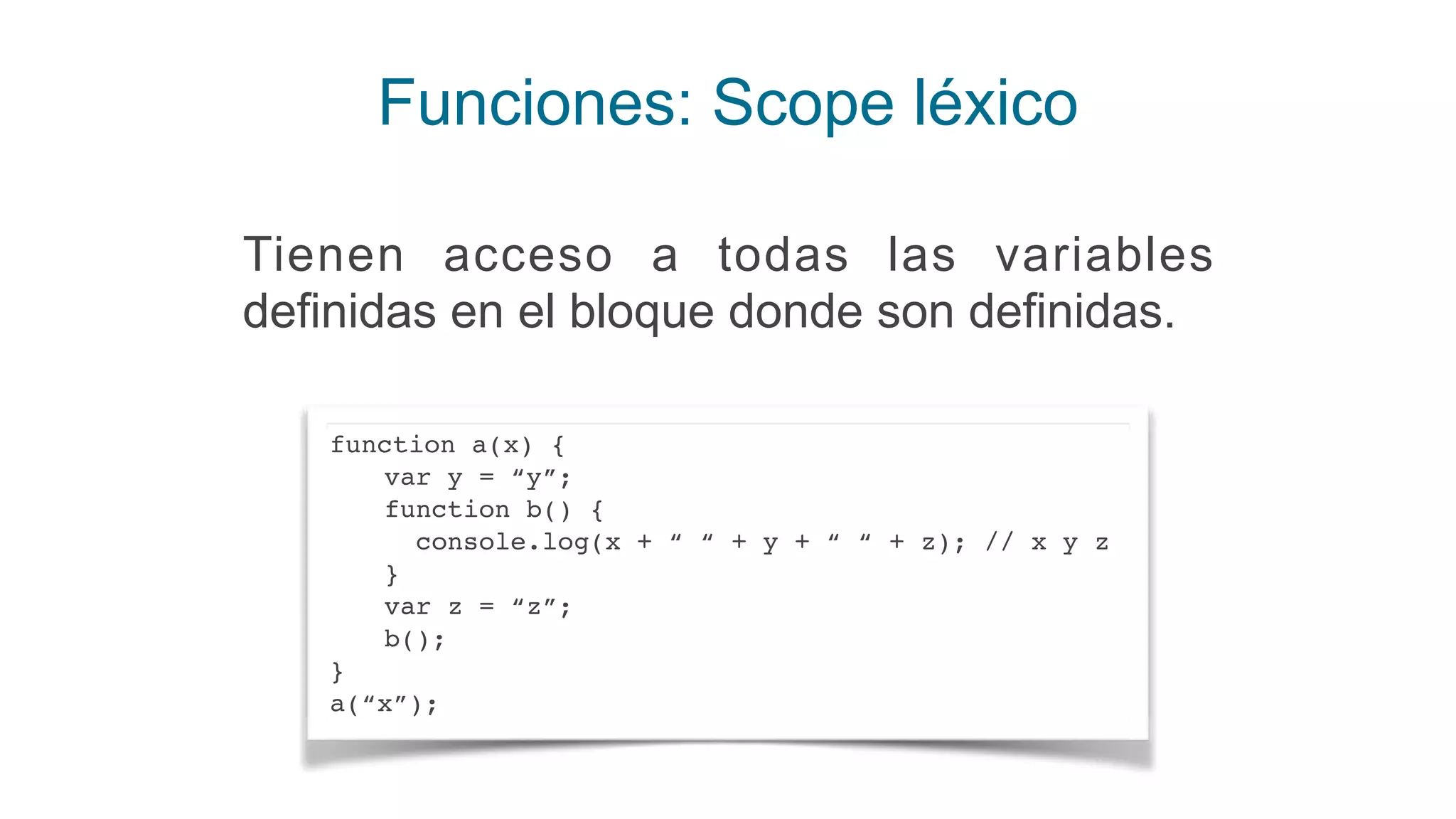 Funciones: Scope léxico
Tienen acceso a todas las variables
definidas en el bloque donde son definidas.
function a(x) {
var y = “y”;
function b() {
console.log(x + “ “ + y + “ “ + z); // x y z
}
var z = “z”;
b();
}
a(“x”);
 