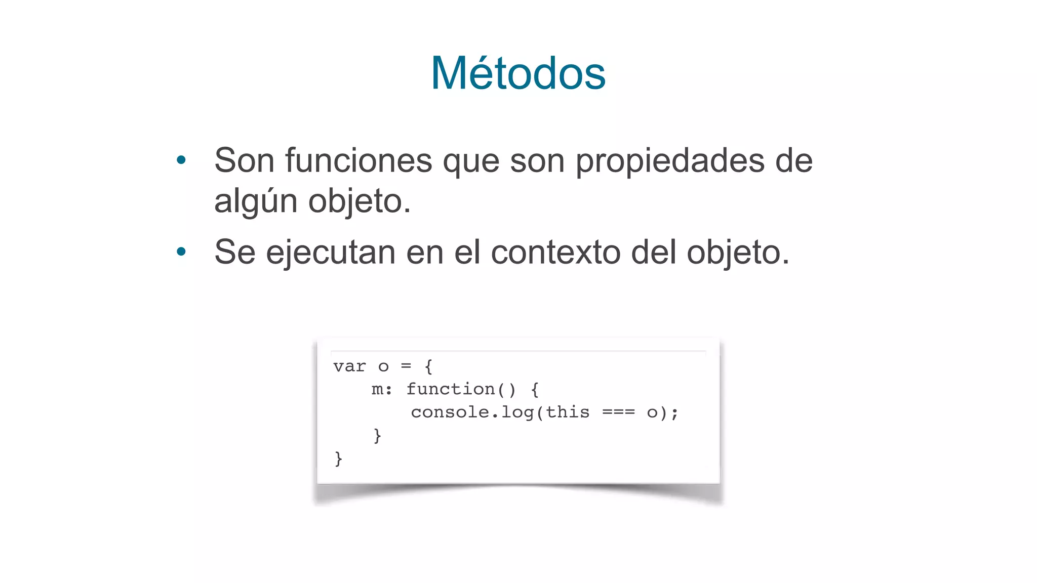 Métodos
• Son funciones que son propiedades de
algún objeto.
• Se ejecutan en el contexto del objeto.
var o = {
m: function() {
console.log(this === o);
}
}
 