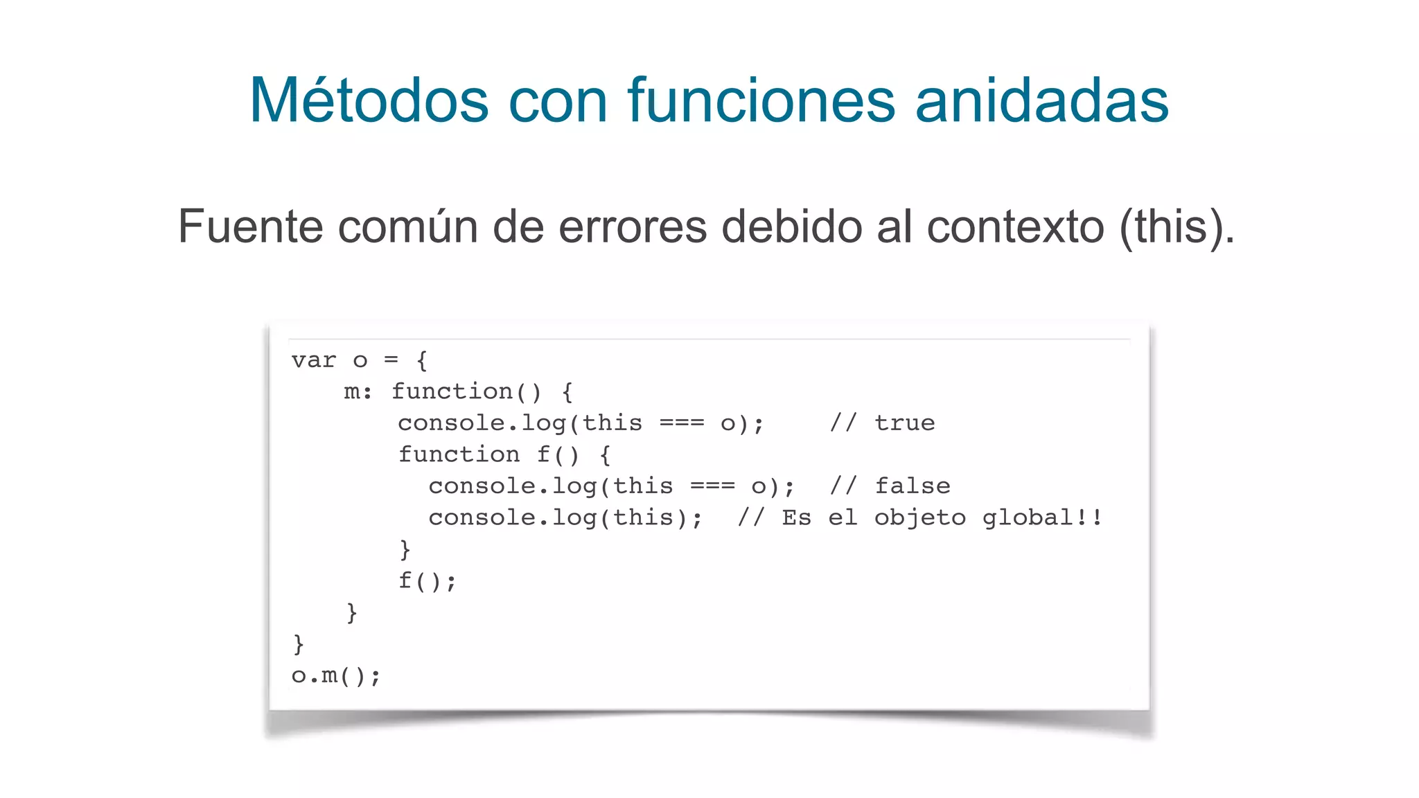 Métodos con funciones anidadas
Fuente común de errores debido al contexto (this).
var o = {
m: function() {
console.log(this === o); // true
function f() {
console.log(this === o); // false
console.log(this); // Es el objeto global!!
}
f();
}
}
o.m();
 