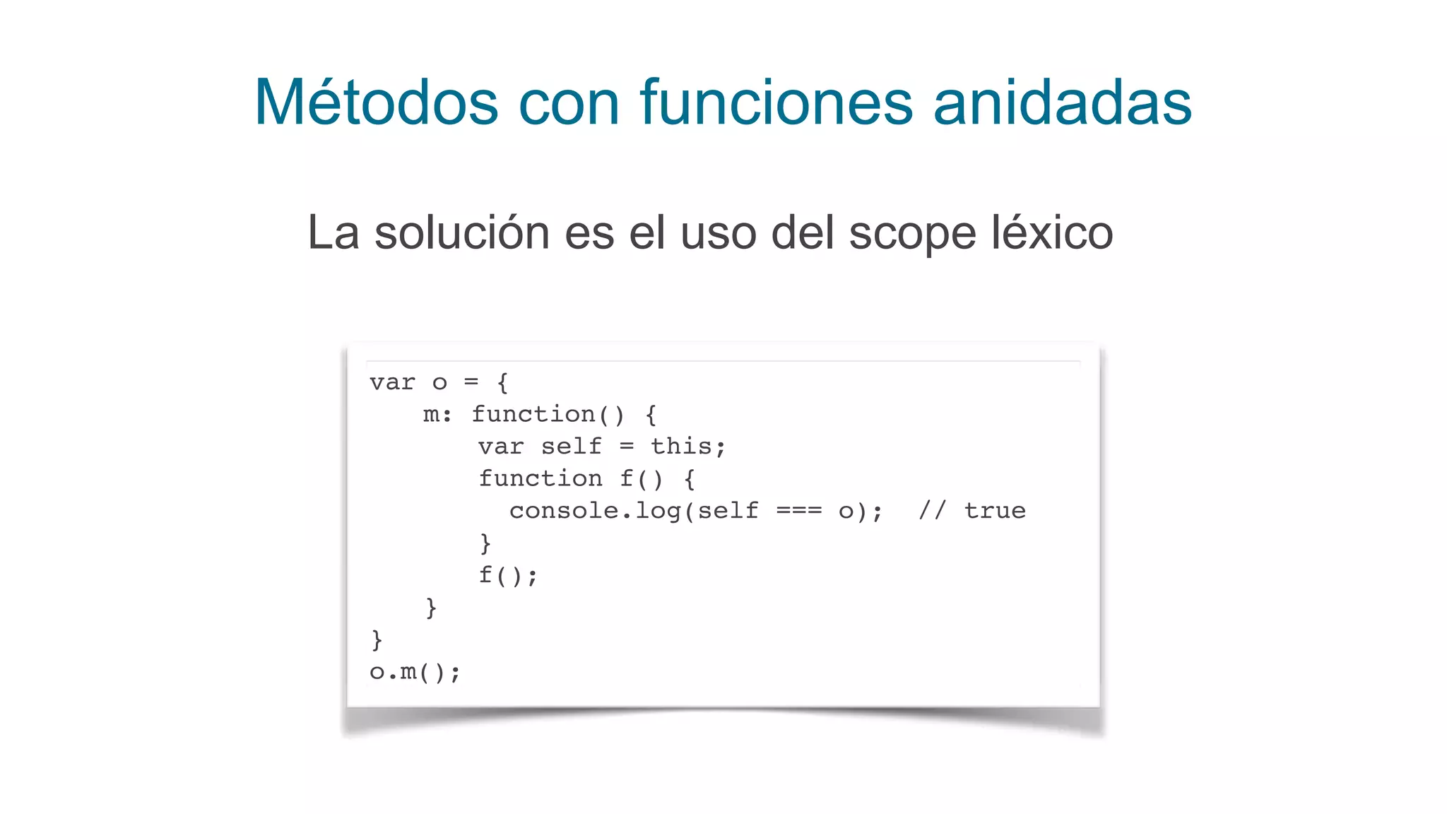 Métodos con funciones anidadas
La solución es el uso del scope léxico
var o = {
m: function() {
var self = this;
function f() {
console.log(self === o); // true
}
f();
}
}
o.m();
 