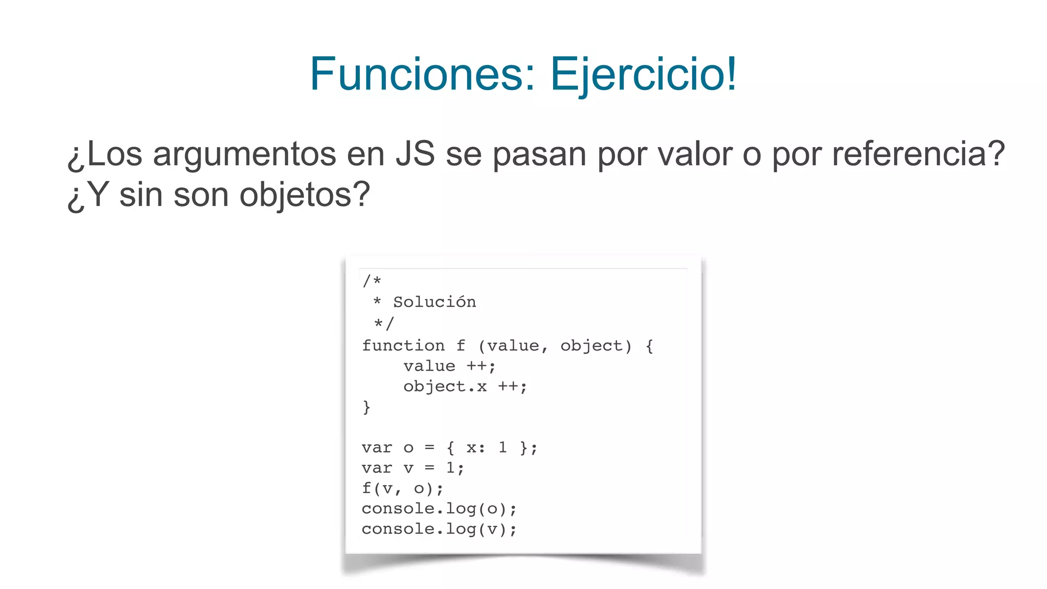Funciones: Ejercicio!
¿Los argumentos en JS se pasan por valor o por referencia?
¿Y sin son objetos?
/*
* Solución
*/
function f (value, object) {
value ++;
object.x ++;
}
var o = { x: 1 };
var v = 1;
f(v, o);
console.log(o);
console.log(v);
 