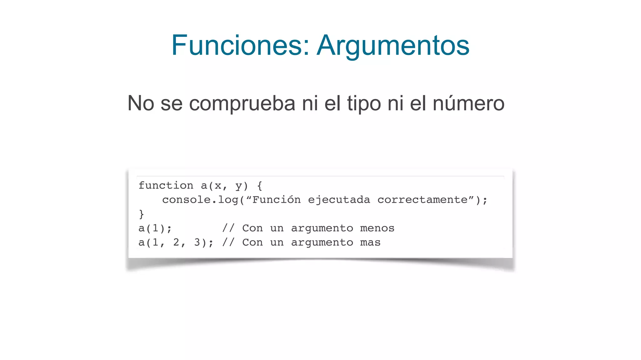 Funciones: Argumentos
No se comprueba ni el tipo ni el número
function a(x, y) {
console.log(“Función ejecutada correctamente”);
}
a(1); // Con un argumento menos
a(1, 2, 3); // Con un argumento mas
 
