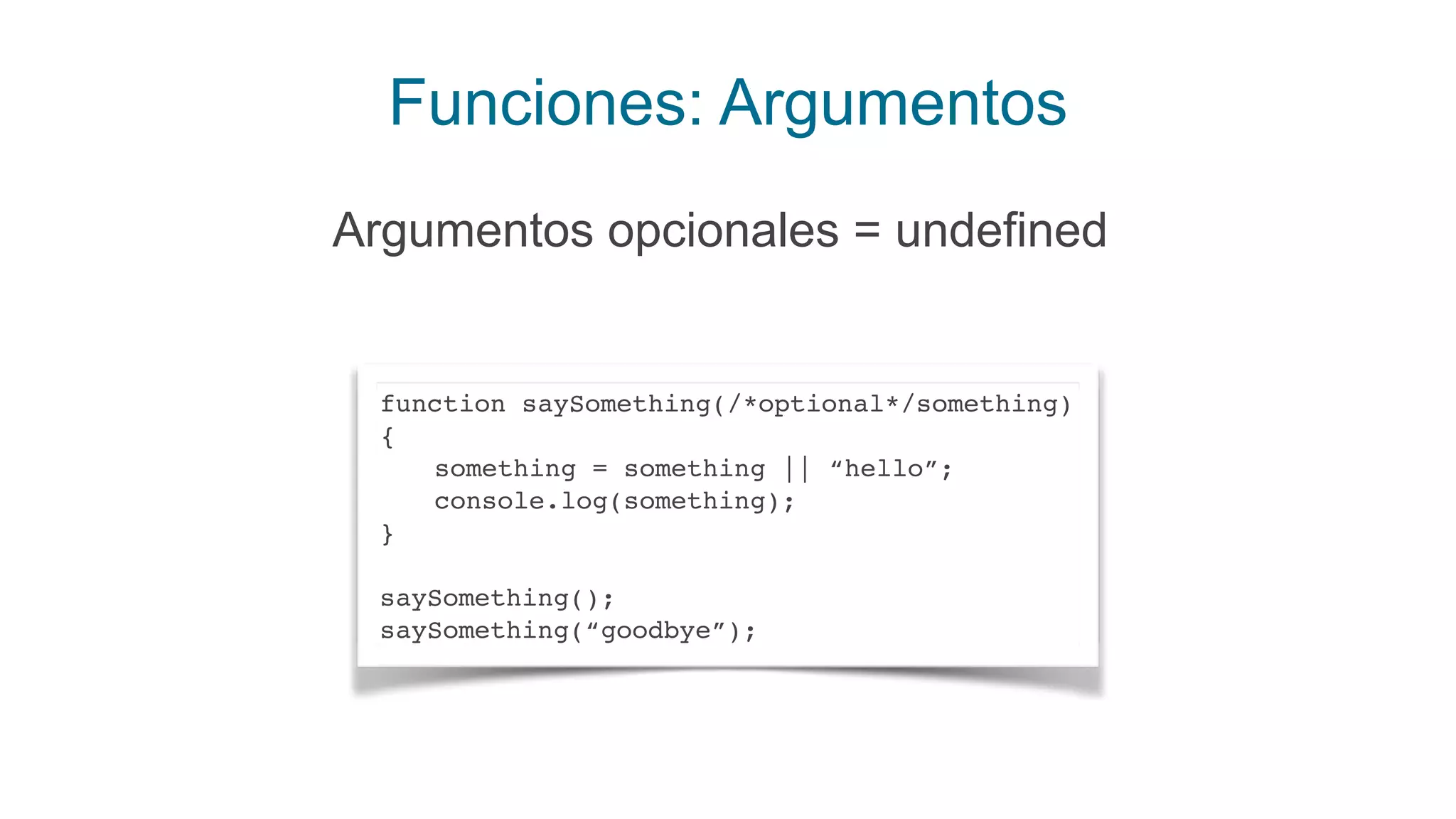 Funciones: Argumentos
Argumentos opcionales = undefined
function saySomething(/*optional*/something)
{
something = something || “hello”;
console.log(something);
}
saySomething();
saySomething(“goodbye”);
 