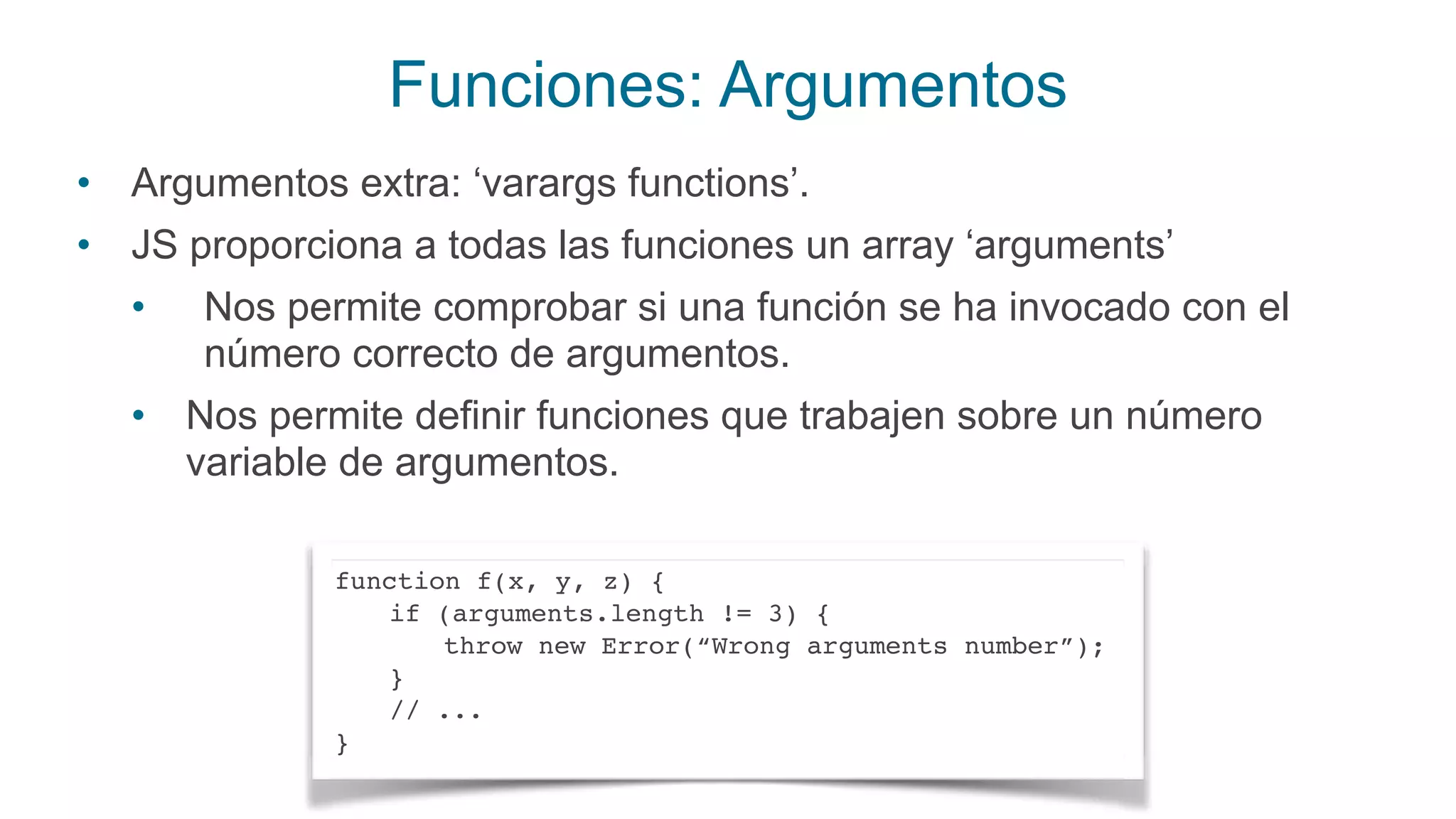 Funciones: Argumentos
• Argumentos extra: ‘varargs functions’.
• JS proporciona a todas las funciones un array ‘arguments’
• Nos permite comprobar si una función se ha invocado con el
número correcto de argumentos.
• Nos permite definir funciones que trabajen sobre un número
variable de argumentos.
function f(x, y, z) {
if (arguments.length != 3) {
throw new Error(“Wrong arguments number”);
}
// ...
}
 