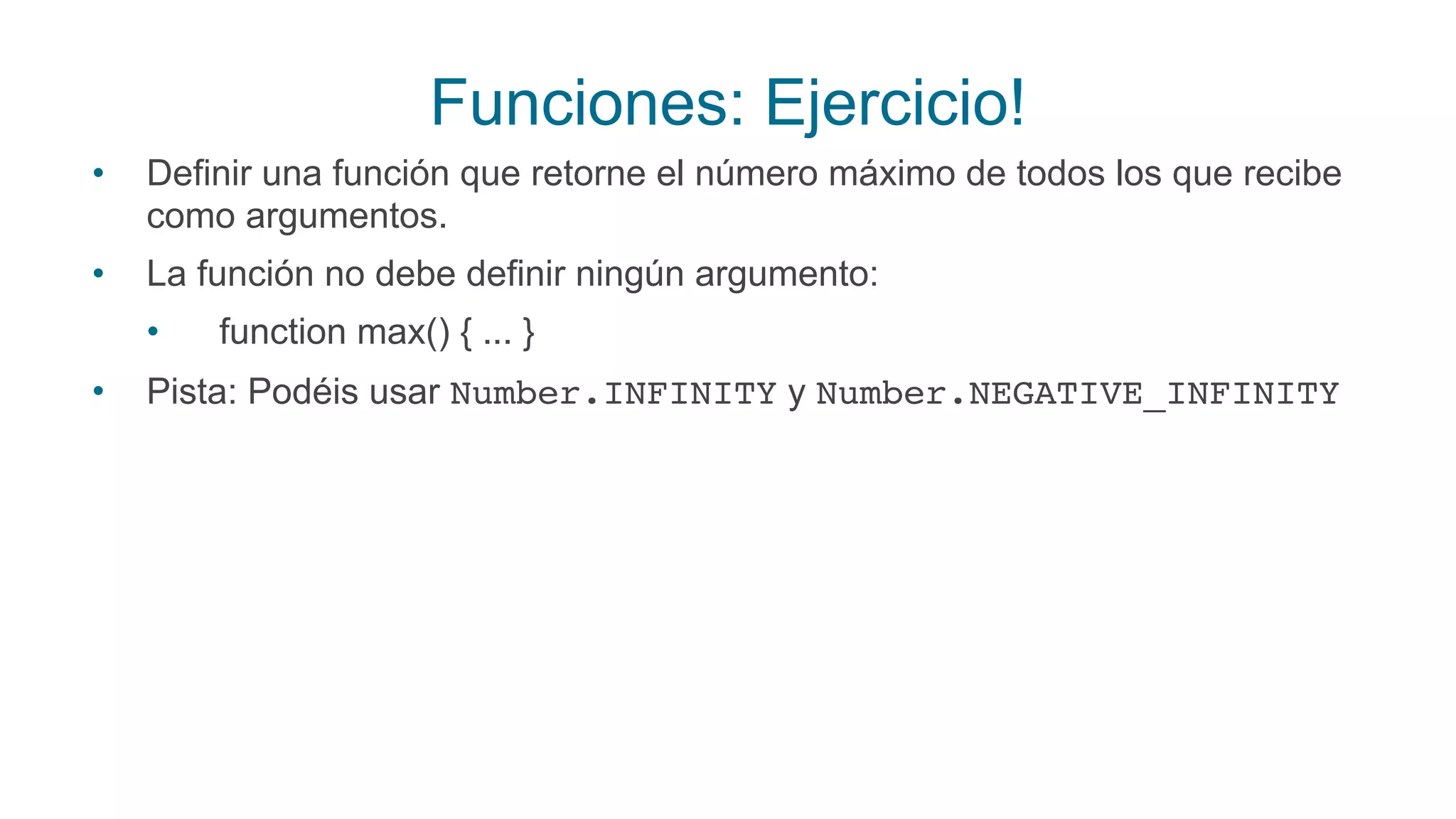 Funciones: Ejercicio!
• Definir una función que retorne el número máximo de todos los que recibe
como argumentos.
• La función no debe definir ningún argumento:
• function max() { ... }
• Pista: Podéis usar Number.INFINITY y Number.NEGATIVE_INFINITY
 