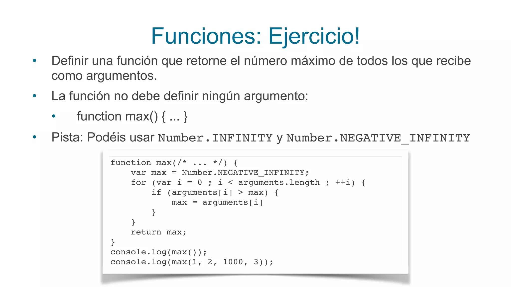 Funciones: Ejercicio!
• Definir una función que retorne el número máximo de todos los que recibe
como argumentos.
• La función no debe definir ningún argumento:
• function max() { ... }
• Pista: Podéis usar Number.INFINITY y Number.NEGATIVE_INFINITY
function max(/* ... */) { 
var max = Number.NEGATIVE_INFINITY; 
for (var i = 0 ; i < arguments.length ; ++i) { 
if (arguments[i] > max) { 
max = arguments[i] 
} 
} 
return max; 
} 
console.log(max()); 
console.log(max(1, 2, 1000, 3));
 
