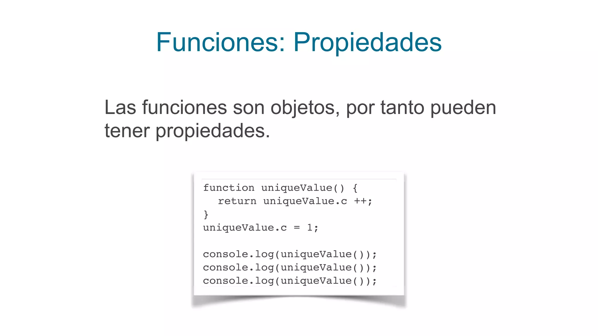 Funciones: Propiedades
Las funciones son objetos, por tanto pueden
tener propiedades.
function uniqueValue() {
return uniqueValue.c ++;
}
uniqueValue.c = 1;
console.log(uniqueValue());
console.log(uniqueValue());
console.log(uniqueValue());
 