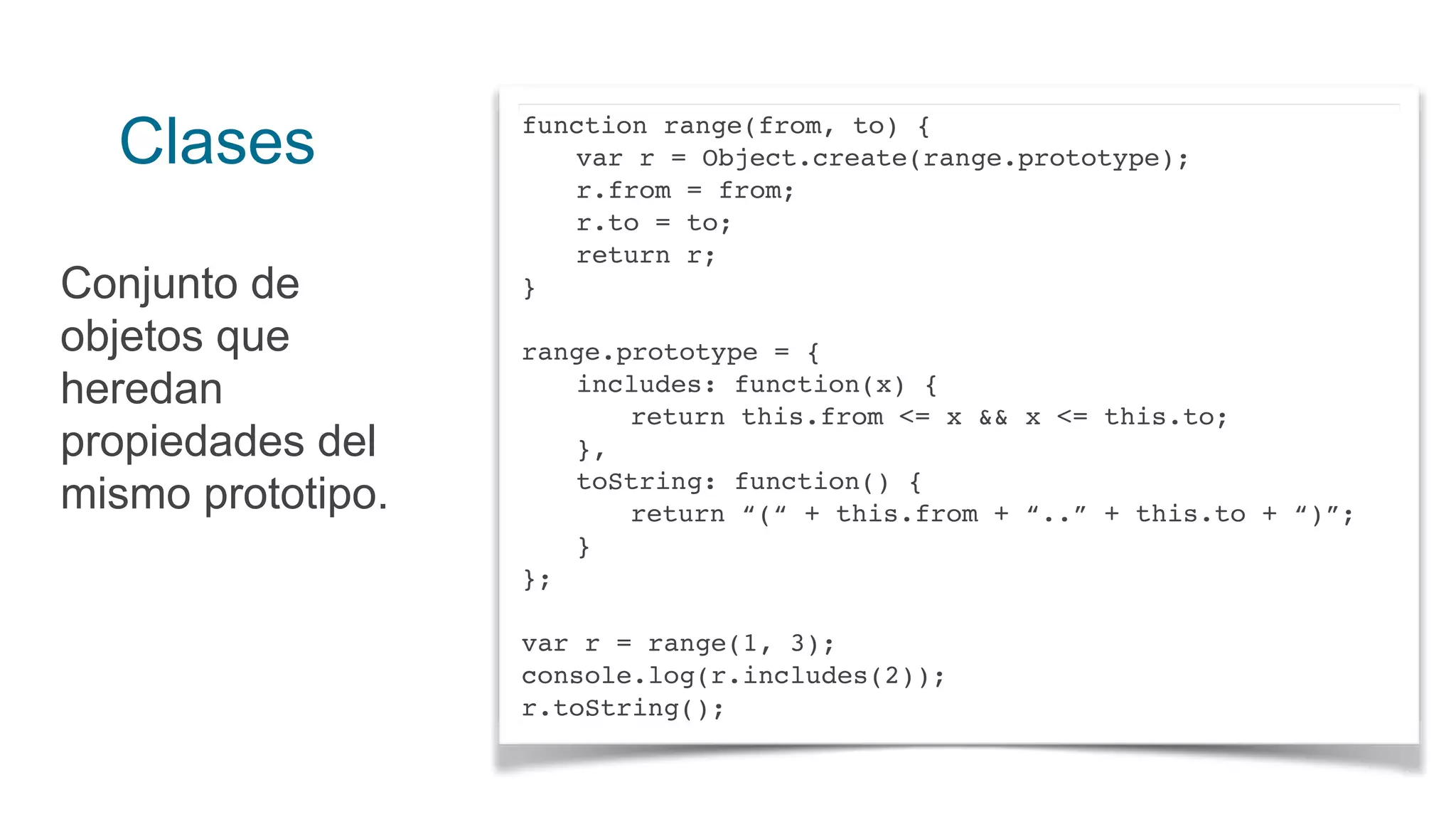 Clases
Conjunto de
objetos que
heredan
propiedades del
mismo prototipo.
function range(from, to) {
var r = Object.create(range.prototype);
r.from = from;
r.to = to;
return r;
}
range.prototype = {
includes: function(x) {
return this.from <= x && x <= this.to;
},
toString: function() {
return “(“ + this.from + “..” + this.to + “)”;
}
};
var r = range(1, 3);
console.log(r.includes(2));
r.toString();
 