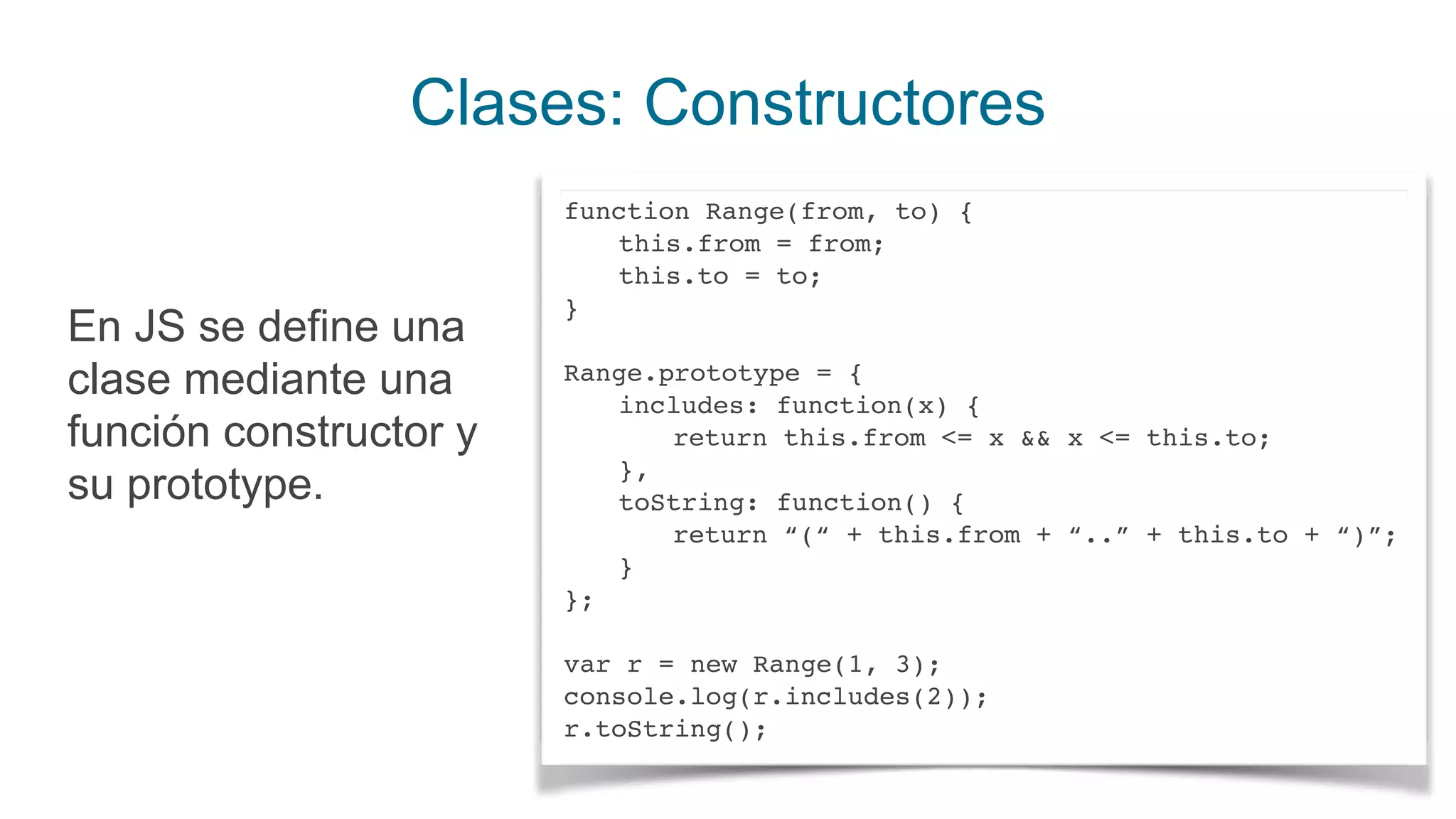 Clases: Constructores
En JS se define una
clase mediante una
función constructor y
su prototype.
function Range(from, to) {
this.from = from;
this.to = to;
}
Range.prototype = {
includes: function(x) {
return this.from <= x && x <= this.to;
},
toString: function() {
return “(“ + this.from + “..” + this.to + “)”;
}
};
var r = new Range(1, 3);
console.log(r.includes(2));
r.toString();
 