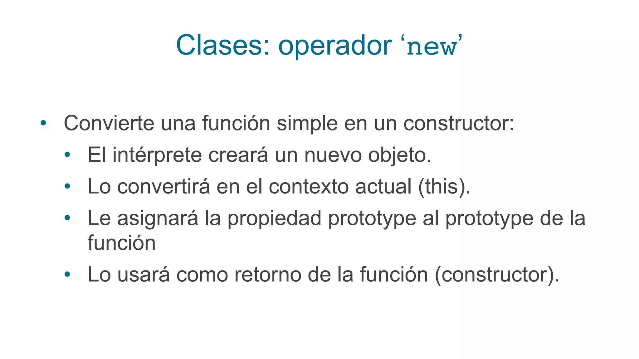 Clases: operador ‘new’
• Convierte una función simple en un constructor:
• El intérprete creará un nuevo objeto.
• Lo convertirá en el contexto actual (this).
• Le asignará la propiedad prototype al prototype de la
función
• Lo usará como retorno de la función (constructor).
 