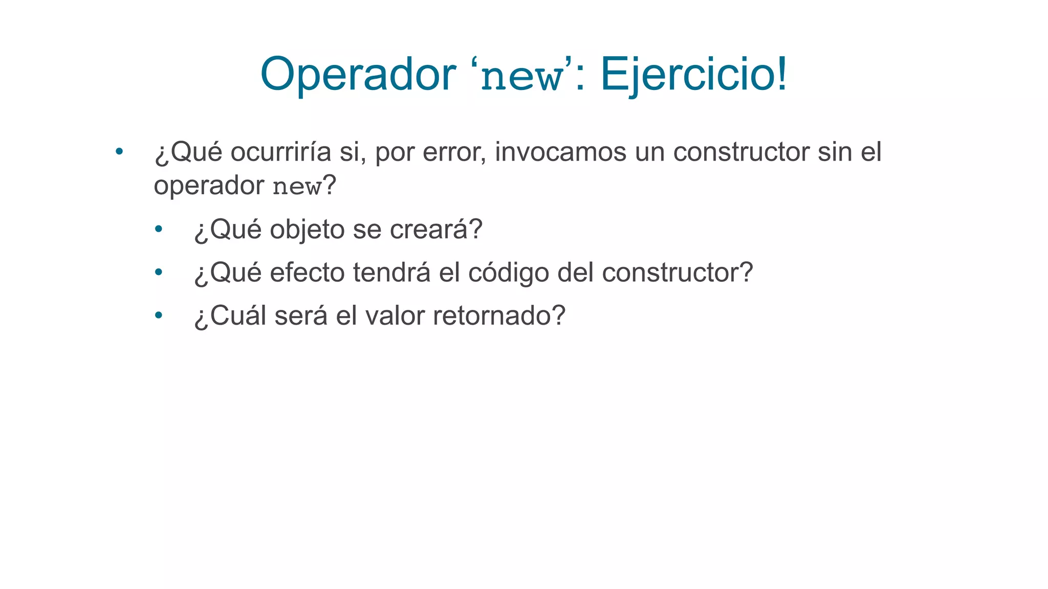 Operador ‘new’: Ejercicio!
• ¿Qué ocurriría si, por error, invocamos un constructor sin el
operador new?
• ¿Qué objeto se creará?
• ¿Qué efecto tendrá el código del constructor?
• ¿Cuál será el valor retornado?
 