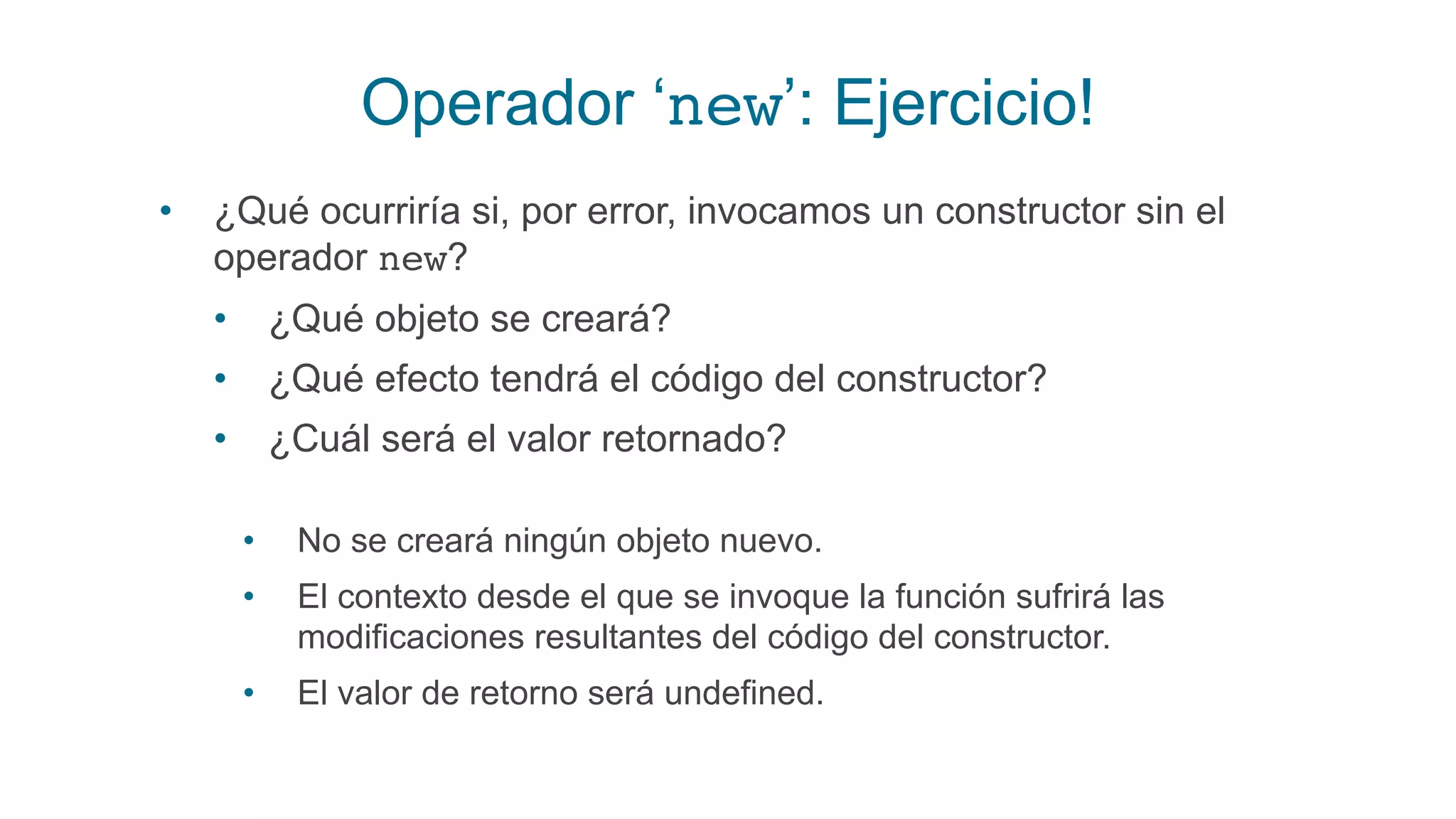 Operador ‘new’: Ejercicio!
• ¿Qué ocurriría si, por error, invocamos un constructor sin el
operador new?
• ¿Qué objeto se creará?
• ¿Qué efecto tendrá el código del constructor?
• ¿Cuál será el valor retornado?
• No se creará ningún objeto nuevo.
• El contexto desde el que se invoque la función sufrirá las
modificaciones resultantes del código del constructor.
• El valor de retorno será undefined.
 
