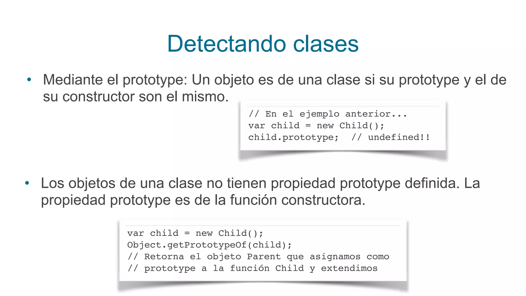 Detectando clases
• Mediante el prototype: Un objeto es de una clase si su prototype y el de
su constructor son el mismo.
• Los objetos de una clase no tienen propiedad prototype definida. La
propiedad prototype es de la función constructora.
// En el ejemplo anterior...
var child = new Child();
child.prototype; // undefined!!
var child = new Child();
Object.getPrototypeOf(child);
// Retorna el objeto Parent que asignamos como
// prototype a la función Child y extendimos
 