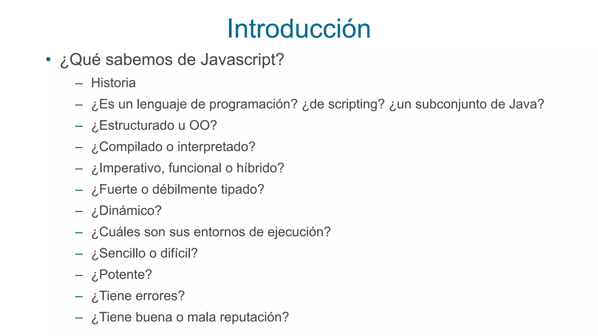 Introducción
• ¿Qué sabemos de Javascript?
– Historia
– ¿Es un lenguaje de programación? ¿de scripting? ¿un subconjunto de Java?
– ¿Estructurado u OO?
– ¿Compilado o interpretado?
– ¿Imperativo, funcional o híbrido?
– ¿Fuerte o débilmente tipado?
– ¿Dinámico?
– ¿Cuáles son sus entornos de ejecución?
– ¿Sencillo o difícil?
– ¿Potente?
– ¿Tiene errores?
– ¿Tiene buena o mala reputación?
 